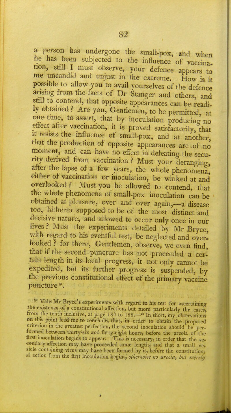 a person has undergone the small-pox, and when he has been subjected to the influence of vaccina tion, still I must observe, your defence appears to me uflcandid and unjust in the extreme. How is it possible to allow you to avail yourselves of the defence arismg from the facts of Dr Stanger and others, and still to contend, that opposite appearances can be readi- ly obtamed ? Are you. Gentlemen, to be permitted, at one time, to assert, that by inoculation producing no effect after vaccination, it is proved satisfactorily, that It resists the influence of small-pox, and at another that the production of opposite appearances are .of no moment, and can have no effect in defeating the secu- nty derived from vaccination ? Must your deranging after the lapvse of a few years, the whole phenomena' either of vaccination or inoculation, be winked at and' overlooked ? Must you be allowed to contend, that the whole phenomena of small-pox inoculation can be obtained at pleasure, over and over again,—a disease too, hitherto supposed to be of the most distinct and decisive nature, and allowed to occur only once in our lives ? Must the experiments detailed by Mr Bryce, with regard to his eventful test, be neglected and over- looked ? for there. Gentlemen, observe, we even find, that if the second puncture has not proceeded a cer- tain length in its local progress, it not only cannot be expedited, but its farther progress is suspended, by the previous constitutional effect of the primary vaccine puncture*. *■ Vide Mr Bryce's experiments with regard to his test for ascertaining the existence of a constitutional affection, but more particularly the cases, from the tenth inclusive, at page 184 to 188,—« In short, my observations en this point lead me to coneludfrj that, in order to obtain the proposed criterion in the greatest perfection, the second inoculation should be per- formed between thirty-six and fm-ty-eight hours, before the areola of the first inoculation begins to appear. This is necessary, in order that the se- condary affection may have proceeded some length, and that a small ve. side containing virus may have been formed by it, before the constitution,- al action from the first inoculation begins, otherwhe no areola, but merely t