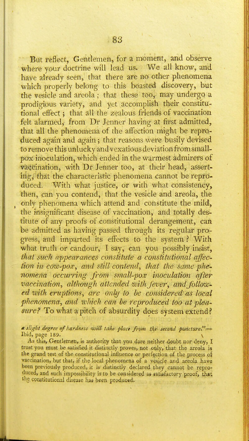 But reflect, Gentlemen, for a moment, and observe where your doctrine will lead us. We all know, and have already seen, that there are no other phenomena which properly belong to this boasted discovery, but the vesicle and areola; that these too, may undergo a prodigious variety, and yet accomplish their constitu- tional effect; that all the zealous friends of vaccination felt alarmed, from Dr Jenner having at first admitted, that all the phenomena of the affection might be repro- duced again and again; that reasons were busily devised to remove this unlucky and vexatious deviation from small- pax inoculation, which ended in the warmest admirers of vltQCiination, with Dr Jenner too, at their head, assert- iiigy that the characteristic phenomena cannot be repro- duced. With what justice, or with what consistency, then, can you contend, that the vesicle and areola, the only phenomena which attend and constitute the mild, the insignificant disease of vaccination, and totally des- titute of any proofs of constitutional derangement, can be admitted as having passed through its regular pro- gress, and imparted its effects to the system ? With what truth or candour, I say, can you possibly insist, that such appearances constitute a constitutional affec- tion in cow-pox^ and still conte?id, that the same phe- nomena occurring from small-po.v inoculation after vaccination, although attended with fever, andfollow^ ed with eruptions, are only to he considered' as local phenomena, and which can be reproduced too at plea- sure? To what a pitch of absurdity does system extend ? « slight degree of hardness will take placi from the' second puncture— Ibid, page 189. \ As this, Gentlemen, is authority that you dare neither doubt nor deny, I trust you must be satisfied it distinctly proves, not oply, that the areola is the grand test of the constitutional influence or per%;tion of the process oi vaccination, but that, if the local phenomena of a v^^Jqle and areola have been previously produced, it is distinctly declared they cannot be repro- duced, and such impossibility is to be considered a» satisfactory proof, that QPiMtitutional disease has been produced.