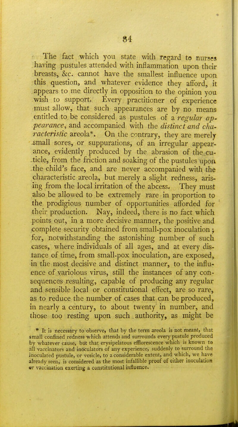 The fact which you state with regard to nurses having pustules attended with inflammation upon their breasts, &c. cannot have the smallest influence upon this question, and whatever evidence they afford, it appears to me directly in opposition to the opinion you wish to support. Every practitioner of experience must allow, that such appearances are by no means entitled to be considered as pustules of a regular ap- pearance^ and accompanied with the distinct and cha- racteristic areola*. On the contrary, they are merely ^mall sores, or suppurations, of an irregular appear- ance, evidently produced by the abrasion of the cu- ticle, from the friction and soaking of the pustules upon the child's face, and are never accompanied with the characteristic areola, but merely a slight redness, aris- ing from the local irritation of the abcess. They must also be allowed to be extremely rare in proportion to the prodigious number of opportunities afforded for their production. Nay, indeed, there is no fact which points out, in a more decisive manner, the positive and complete security obtained from small-pox inoculation ; for, notwithstanding the astonishing number of such cases, where individuals of all ages, and at every dis- tance of time, from small-pox inoculation, are exposed, in the most decisive and distinct manner, to the influ- ence of variolous virus, still the instances of any con- sequences resulting, capable of producing any regular and sensible local or constitutional effect, are so rare, as to reduce the number of cases that can be produced, in nearly a century, to about twenty in number, and those too resting upon such . authority, as might be * It is necessary to observe> that by the term areola is not meant, that small confined redness which attends and surrounds every pustule produced by whatever cause, but that erysipelatous efflorescence which is known to all vaccinators and inoculators of any experience, suddenly to surround the inoculated pustule, or vesicle, to a considerable extent, and which, we have already seen, is considered as the most infallible proof of cither inoculation «r vaccination exerti^ig a constitutional influence.