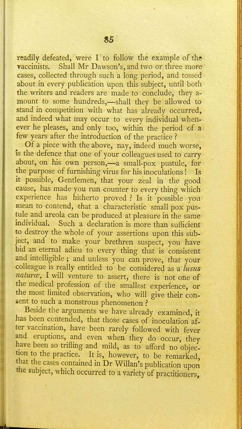 readily defeated, were I to follow the example of the vaccinists. Shall Mr Dawson's, and two or three more cases, collected through such a long period, and tossed about in every publication upon this subject, until both the writers and readers are made to conclude, they a- mount to some hundreds,—shall they be allowed to stand in competition with what has already occurred, and indeed what may occur to every individual when- ever he pleases, and only too, within the period of a few years after the introduction of the practice ? Of a piece with the above, nay, indeed much worse, is the defence that one of your colleagues used to carry about, on his own person,—a small-pox pustule, for the purpose of furnishing virus for his inoculations! Is it possible. Gentlemen, that your zeal in the good cause, has made you run counter to every thing which experience has hitherto proved ? Is it possible you mean to contend, that a characteristic small pox pus- tule and areola can be produced at pleasure in the same individual. Such a declaration is more than sufficient to destroy the whole of your assertions upon this sub- ject, and to make your brethren suspect, you have bid an eternal adieu to every thing that is consistent and intelligible; and unless you can prove, that your colleague is really entitled to be considered as a lusus naturce, ! will venture to assert, there is not one of the medical profession of the smallest experience, or the most Hmited observation, who will give their con- sent to such a monstrous phenomenon ? Beside the arguments we have already examined, it has been contended, that those cases of inoculation af- ter vaccination, have been rarely followed with fever and eruptions, and even when they do occur, they have been so trifling and mild, as to afford no objec- tion to the practice. It is, however, to be remarked, that the cases contained in Dr Willan's publication upon me subject, which occurred to a variety of practitioners,