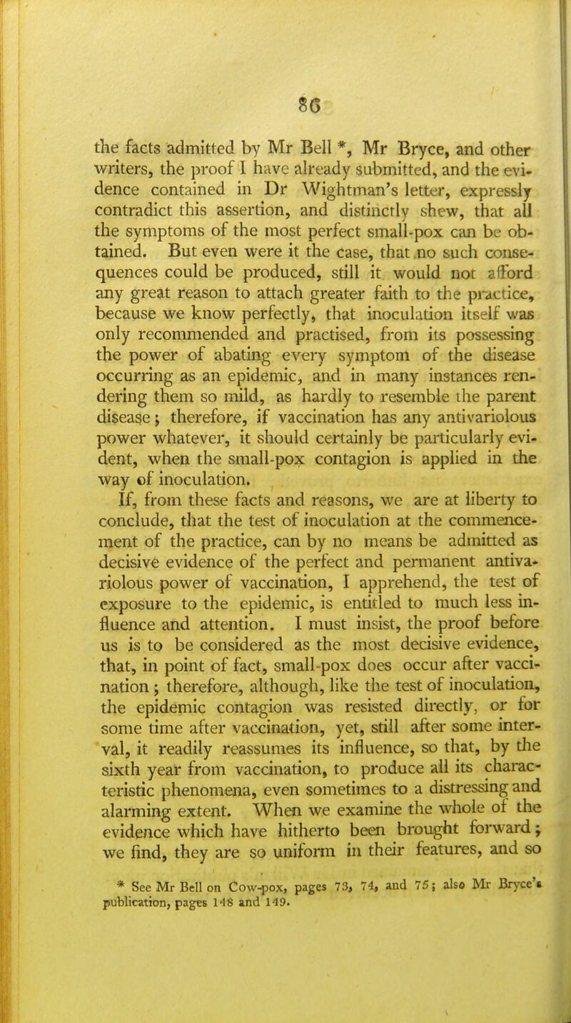 S6 the facts admitted by Mr Bell *, Mr Bryce, and other writers, the proof 1 have already submitted, and the evi- dence contained in Dr Wightman's letter, expressly contradict this assertion, and distinctly shew^, that all the symptoms of the most perfect small-pox can be ob- tained. But even were it the case, that no such conse- quences could be produced, still it would not afford any great reason to attach greater faith to the practice, because we know perfectly, that inoculation itself was only recommended and practised, from its possessing the power of abating every symptom of the disease occurring as an epidemic, and in many instances ren- dering them so mild, as hardly to resemble ihe parent disease; therefore, if vaccination has any antivariolous power whatever, it should certainly be particularly evi- dent, when the small-pox contagion is applied in the way of inoculation. If, from these facts and reasons, we are at liberty to conclude, that the test of inoculation at the commence- ment of the practice, can by no means be admitted as decisive evidence of the perfect and permanent antiva- riolous power of vaccination, I apprehend, the test of exposure to the epidemic, is entitled to much less in- fluence and attention. I must insist, the proof before us is to be considered as the most decisive evidence, that, in point of fact, small pox does occur after vacci- nation ; therefore, although, like the test of inoculation, the epidemic contagion was resisted directly, or for some time after vaccination, yet, still after some inter- val, it readily reassumes its influence, so that, by the sixth year from vaccination, to produce all its charac- teristic phenomena, even sometimes to a distressing and alarming extent. When we examine the whole of the evidence which have hitherto been brought forward; we find, they are so uniform in their features, and so * See Mr Bell on Cow-pox, pages 73, 74, and 75; als© Mr Bryce's publication, pages H8 and 149.