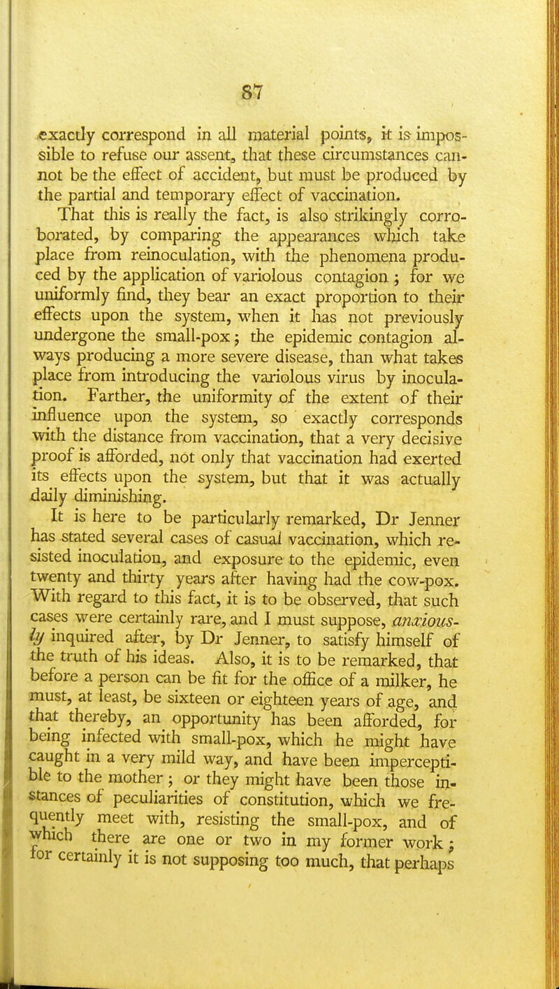 S.7 exactly correspond in all material points, k is impos- sible to refuse our assent, tliat these circumstances can- not be the effect of accident, but must be produced by the partial and temporary effect of vaccination. That tills is really the fact, is also strikingly corro- borated, by comparing the appeai'ances winch take place from reinoculation, with the phenomena produ- ced by the application of variolous contagion ; for we uniformly find, they bear an exact propordon to their effects upon the system, when it has not previously undergone the small-pox; the epidemic contagion al- ways producing a more severe disease, than what takes place from introducing the variolous virus by inocula- tion. Farther, the uniformity of the extent of their influence upon the system, so exactly corresponds with the distance from vaccination, that a very decisive proof is afforded, not only that vaccination had exerted its^ effects upon the system, but that it was actually daily diminishing. It is here to be particularly remarked, Dr Jenner has stated several cases of casual vaccination, which re- sisted inoculadon, and exposure to the epidemic, even twenty and thirty years after having had the cow-pox. With regard to this fact, it is to be observed, that such cases were certainly rare, and I must suppose, amious- iy inquired after, by Dr Jenner, to satisfy himself of the truth of his ideas. Also, it is to be remarked, that before a person can be fit for the ofEce of a milker, he must, at least, be sixteen or eighteen years of age, and that thereby, an opportunity has been afforded, for being infected with small-pox, which ihe might have caught in a very mild way, and have been impercepti- ble to the mother ; or they might have been those in- stances of peculiarities of constitution, which we fre- quently meet with, resisting the small-pox, and of which there are one or two in my former work; lor certainly it is not supposing too much, that perhaps