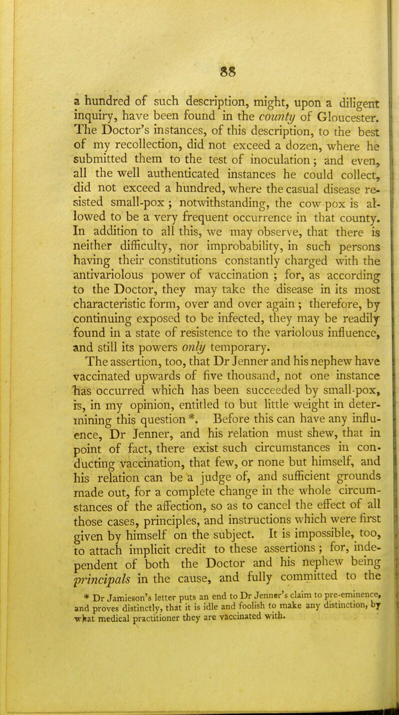 a hundred of such description, might, upon a diligent inquiry, have been found in the county of Gloucester. The Doctor's instances, of this description, to the best of my recollection, did not exceed a dozen, where he submitted them to the test of inoculation; and even, all the well authenticated instances he could collect, did not exceed a hundred, where the casual disease re- sisted small-pox ; notwithstanding, the cow pox is al- lowed to be a very frequent occurrence in that county. In addition to all this, we may observe, that there is neither difficulty, nor improbability, in such persons having their constitutions constantly charged with the antivariolous power of vaccination ; for, as according to the Doctor, they may take the disease in its most characteristic form, over and over again ; therefore, by continuing exposed to be infected, they may be readily found in a state of resistence to the variolous influence, and still its powers only temporary. The assertion, too, that Dr Jenner and his nephew have vaccinated upwards of five thousand, not one instance has occurred which has been succeeded by small-pox, is, in my opinion, entitled to but little weight in deter- mining this question *. Before this can have any influ- ence, Dr Jenner, and his relation must shew, that in point of fact, there exist such circumstances in con- ducting vaccination, that few, or none but himself, and his relation can be a judge of, and sufficient gi-ounds made out, for a complete change in the whole circum- stances of the affection, so as to cancel the effect of all those cases, principles, and instructions which were first given by himself on the subject. It is impossible, too, to attach implicit credit to these assertions ; for, inde- pendent of both the Doctor and his nephew being 'principals in the cause, and fully committed to the * Dr Jamieson's letter puts an end to Dr Jenner's claim to pre-eminence, and proves distinctly, that it is idle and foolish to make any distinction, by what medical practitioner they are vaccinated with.
