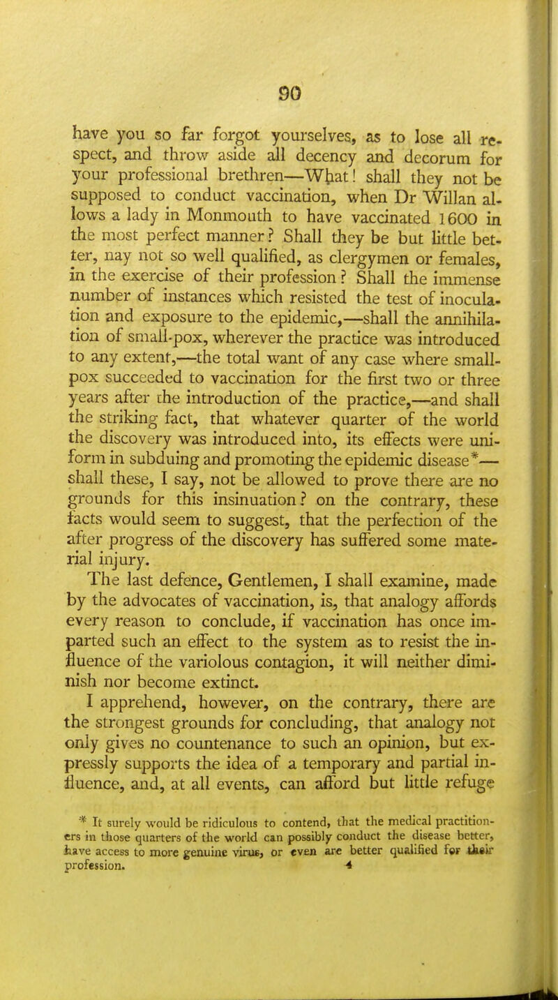 have you so far forgot yourselves, as to lose all re- spect, and throw aside ail decency and decorum for your professional brediren—Wtiat! shall they not be supposed to conduct vaccination, when Dr Willan al- lows a lady in Monmouth to have vaccinated 1600 in the most perfect manner ? Shall they be but little bet- ter, nay not so well quaUfied, as clergymen or females, in the exercise of their profession ? Shall the immense number of instances which resisted the test of inocula- tion and exposure to the epidemic,—shall the annihila- tion of smail-pox, wherever the practice was introduced to any extent,—the total want of any case where small- pox succeeded to vaccination for the first two or three years after the introduction of the practice,—and shall the striking fact, that whatever quarter of the world the discovery was introduced into, its effects were uni- form in subduing and promoting the epidemic disease*— shall these, I say, not be allowed to prove there are no grounds for this insinuation? on the contrary, these facts would seem to suggest, that the perfection of the after progress of the discovery has suffered some mate- rial injury. The last defence. Gentlemen, I shall examine, made by the advocates of vaccination, is, that analogy aflFords every reason to conclude, if vaccination has once im- parted such an effect to the system as to resist the in- fluence of the variolous contagion, it will neither dimi- nish nor become extinct. I apprehend, however, on the contrary, there are the strongest grounds for concluding, that analogy not only gives no countenance to such an opinion, but ex- pressly supports the idea of a temporary and partial in- fluence, and, at all events, can afford but little refuge * It surely would be ridiculous to contend, that the medical practition- ers in those quarters of the world can possibly conduct the disease better, have access to more genuine viru6, or «v£n ar* better qualified fw tksir profession. •*