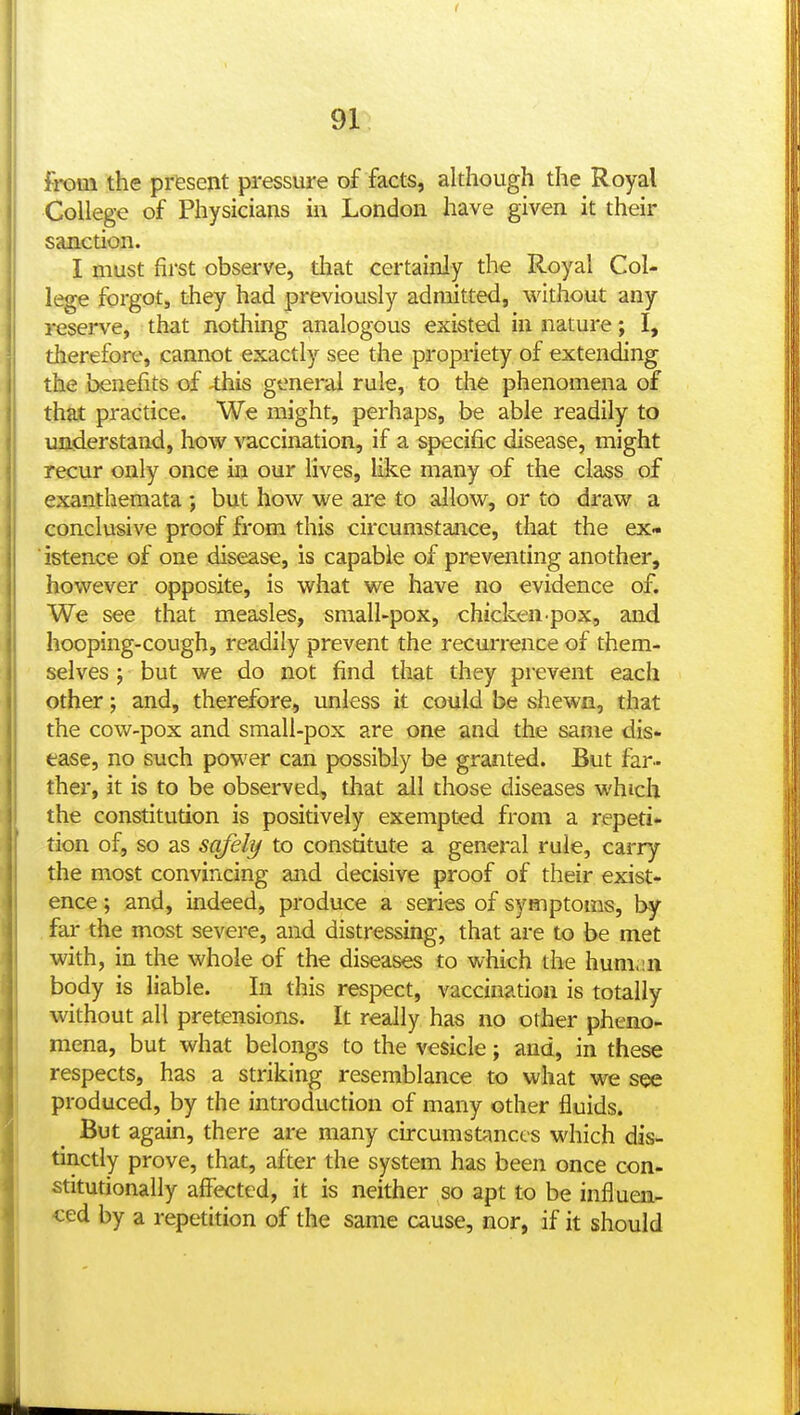 91^ from the prfesent pressure of facts, although the Royal College of Physicians in London have given it their sanction. I must first observe, that certainly the Royal Col- lege forgot, they had previously admitted, without any reserve, that nothing analogous existed in nature; I, therefore, cannot exactly see the propriety of extending the benefits of ^this general rule, to the phenomena of that practice. We might, perhaps, be able readily to understand, how vaccination, if a specific disease, might recur only once in our lives, like many of the class of exanthemata ; but how we are to allow, or to draw a conclusive proof from this circumstance, that the ex- ' istence of one disease, is capable of preventing another, however opposite, is what we have no evidence of. We see that measles, small-pox, chicken-pox, and hooping-cough, readily prevent the recuiTence of them- selves ; but we do not find that they prevent each other; and, therefore, unless it could be shewn, that the cow-pox and small-pox are one and the same dis- ease, no such power can possibly be granted. But far- ther, it is to be observed, that ail those diseases which the constitution is positively exempted from a repeti- tion of, so as safely to constitute a general rule, carry the most convincing and decisive proof of their exist- ence ; and, indeed, produce a series of symptoms, by far the most severe, and distressing, that are to be met with, in the whole of the diseases to which the hum.m body is liable. In this respect, vaccination is totally without all pretensions. It really has no other pheno- mena, but what belongs to the vesicle; and, in these respects, has a striking resemblance to what we see produced, by the introduction of many other fluids. But again, there are many circumstances which dis- tinctly prove, that, after the system has been once con- stitutionally affected, it is neither so apt to be influen- ced by a repetition of the same cause, nor, if it should