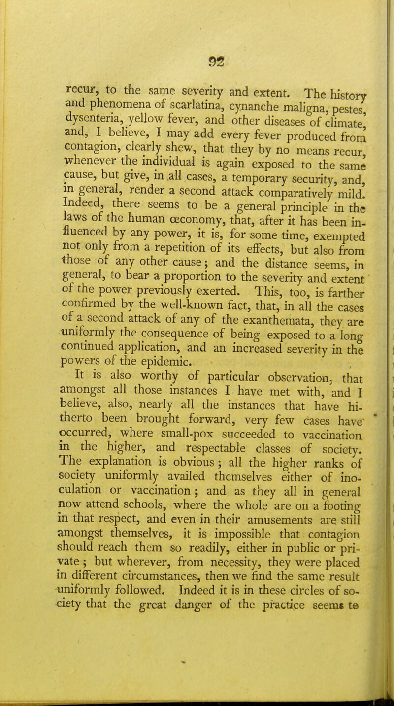 recur, to the same severity and extent. The history and phenomena of scarlatina, cynanche maligna, pestes, dysenteria, yellow fever, and other diseases of climate] and, I believe, I may add every fever produced from contagion, clearly shew, that they by no means recur whenever the individual is again exposed to the same cause, but give, in all cases, a temporary security, and, m general, render a second attack comparatively mild! Indeed, there seems to be a general principle in the laws of the human ceconomy, that, after it has been in- fluenced by any power, it is, for some time, exempted not only from a repetition of its effects, but also from those of any other cause; and the distance seems, in general, to bear a proportion to the severity and extent of the power previously exerted. This, too, is farther confirmed by the well-known fact, that, in all the cases of a second attack of any of the exanthemata, they are uniformly the consequence of being exposed to a long continued application, and an increased severity in the powers of the epidemic. It is also worthy of particular observation^ that amongst all those instances I have met with, and I believe, also, nearly all the instances that have hi- therto been brought forward, very few cases have ' occurred, where small-pox succeeded to vaccination in the higher, and respectable classes of society. The explanation is obvious ; all the higher ranks of society uniformly availed themselves either of ino- culation or vaccination ; and as tliey all in general now attend schools, where the whole are on a footing in that respect, and even in their amusements are still amongst themselves, it is impossible that contagion should reach them so readily, either in public or pri- vate ; but wherever, from necessity, they were placed in different circumstances, then we find the same result uniformly followed. Indeed it is in these circles of so- ciety that the great danger of the practice seems te