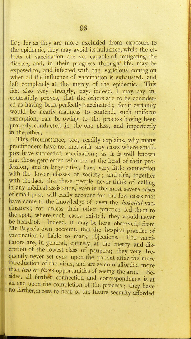 lie; for as they are more excluded from exposure to the epidemic, they may avoid its influence, while the ef- fects of vaccination are yet capable of mitigating the disease, and, in their progress through life, may be exposed to, and infected vtdth the variolous contagion when all the influence of vaccination is exhausted, and left completely at the mercy of the epidemic. This hct also very strongly, nay, indeed, I may say in- contestibly proves, that the others are to be consider- ed as having been perfectly vaccinated; for it certainly would be nearly madness to contend, such uniform exemption, can be owing to the process having been properly conducted in the one class, and imperfectly in the other. This circumstance, too, readily explains, why many practitioners have not met with any cases where small- pox have succeeded vaccination ; as it is well known that those gentlemen who are at the head of their pro- fession, and in large cities, have very little connection with the lower classes of society ; and this, together with the fact, that these people never think of calling in any medical assistance, even in the most severe cases ot small-pox, will easily account for the few cases that have come to the knowledge of even the hospital vac- cinators ; for unless their other practice led them to the spot, where such cases existed, they wpuld never be heard of. Indeed, it may be here observed, from Mr Bryce's own account, that the hospital practice of vaccination is liable to many objections. The vacci- nators are, in general, entirely at the mercy and dis- cretion of the lowest class of paupers; they very fre- quently never set eyes upon the patient after the mere mtroduction of the virus, and are seldom afforded more than two or three opportunities of seeing the arm. Be- sides, all farther connection and correspondence is at an end upon the completion of the process ; they have BO farther, access to hear of the future security afforded