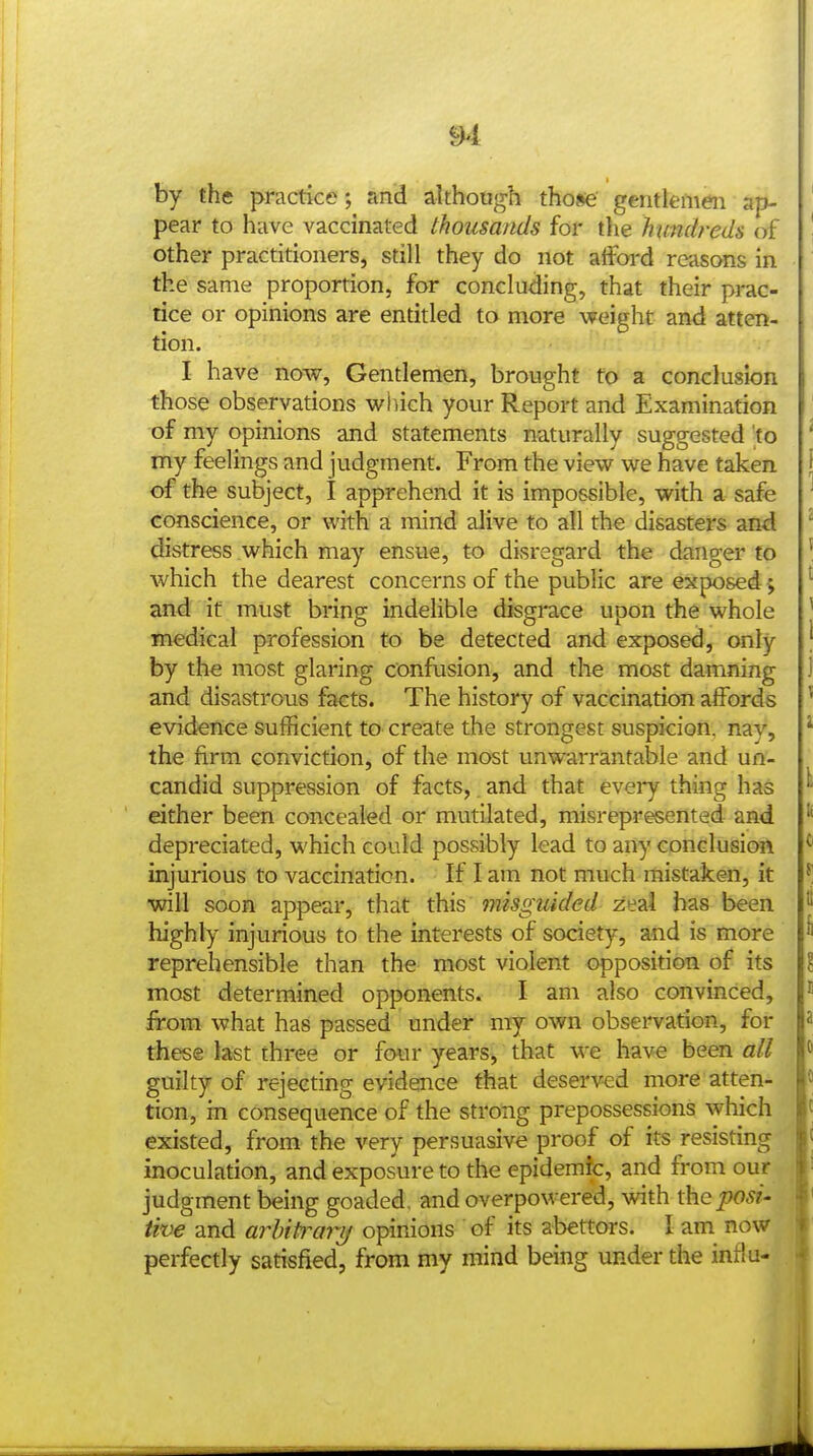 by the practice; and although those gentlemen ap- pear to have vaccinated thousands for the hundreds of other practitioners, still they do not alFoi'd reasons in the same proportion, for concluding, that their prac- tice or opinions are entitled to more weight and atten- tion. I have now, Gentlemen, brought to a conclusion those observations vs^liich your Report and Examination of my opinions and statements naturally suggested 'to my feelings and judgment. From the view we have taken of the subject, I apprehend it is impossible, with a safe conscience, or with a mind alive to all the disasters and distress which may ensue, to disregard the danger to which the dearest concerns of the public are exposed 5 an^ if must bring indelible disgrace upon the whole medical profession to be detected and exposed, only by the most glaring confusion, and the most damning and disastrous facts. The history of vaccination affords evidence sufficient to create the strongest suspicion, nay, the firm conviction, of the most unwarrantable and un- candid suppression of facts, and that evei-y thing has either been concealed or mutilated, misrepresented and depreciated, which could possibly lead to any conclusion injurious to vaccination. If I am not much mistaken, it will soon appear, that this misguided zeal has been highly injurious to the interests of society, and is more reprehensible than the most violent opposition of its most determined opponents. I am also convinced, from what has passed under my own observation, for these last three or four years, that we have been all guilty of rejecting evidence that deserved more atten- tion, in consequence of the strong prepossessions which existed, from the very persuasive proof of its resisting inoculation, and exposure to the epidemic, and from our judgment being goaded , and overpowered, vnth ihaposi' live and arUtrary opinions of its abettors. I am now perfectly satisfied, from my mind being under the intlu-
