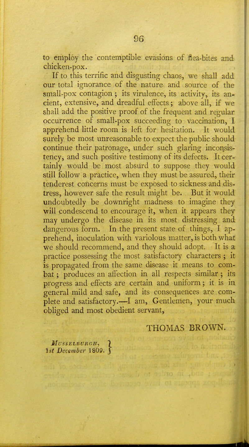 to employ the contemptible evasions of flea-bites and chicken-pox. If to this terrific and disgusting chaos, we shall add our total ignorance of the nature and source of the small-pox contagion ; its virulence, its activity, its an- cient, extensive, and dreadful effects; above all, if we shall add the positive proof of the frequent and regular occurrence of small-pox succeeding to vaccination, I apprehend little room is left for hesitation. It would surely be most unreasonable to expect the public should continue their patronage, under such glaring inconsis- tency, and such positive testimony of its defects. It cer- tainly would be most absurd to suppose they would still follow a practice, when they must be assured, their tenderest concerns must be exposed to sickness and dis- tress, however safe the result might be. But it would undoubtedly be downright madness to imagine they will condescend to encourage it, when it appears they may undergo the disease in its most distressing and dangerous form. In the present state of things, I ap- prehend, inoculation with variolous matter, is both what we should recommend, and they should adopt. It is a practice possessing the most satisfactory characters ; it is propagated from the same disease it means to com- bat ; produces an affection in all respects similar ; its progress and effects are certain and uniform; it is in general mild and safe, and its consequences are com- plete and satisfactory.—I am. Gentlemen, your much obliged and most obedient servant, THOMAS BROWN. Musselburgh, 7 ist December 1809. J