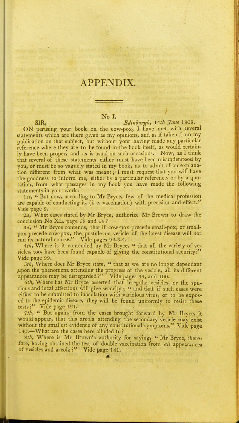 APPENDIX. ) No I. SIR, Edinburgh, 14th June 1809. ON perusing your book on the cow-pox, I have met with several statements which are there given as my opinions, and as if taken from my publication on that subject, but without your having made any particular reference where they are to be found in the book itself, as would certain- ly have been proper, and as is usual on such occasions. Now, as I think that several of these statements either must have been misunderstood by you, or must be so vaguely stated in my book, as to admit of an explana- tion different from what was meant; I must request that you will have the goodness to inform me, either by a particular reference, or by a quo- tation, from what passages in my book you have made the following statements in your work: \st,  But now, according to Mr Bryce, few of the medical profession are capable of conducting it, (i. e. vaccination) with precision and effect. Vide page 9. '2d, What cases stated by Mr Bryce, authorize Mr Brown to draw the conclusion No XL. page 58 and 39 ? 2>d,  Mr Bryce contends, that if cow-pox precede small-pox, or small- pox precede cow-pox, the pustule or vesicle of the latest disease will not run its natural course. Vide pages 92-3-4. Ath, WTiere is it contended by Mr Bryce,  that all the variety of ve- sicles, too, have been found capable of giving the constitutional security? Vide page 99. 5//i, Where does Mr Bryce state,  that as we are no longer dependant .upon the phenomena attending the progress of the vesicle, all its different appearances may be disregarded ? Vide pages 99, and 100. 67/«, Where has Mr Bryce asserted that irregular vesicles, or the spu- rious and local affections will give security ;  and that if such cases were either to be submitted to inoculation with variolous virus, or to be expos- ed to the epidemic disease, they will be found uniformly to resist these tests? Vide page 121. 1th,  But again, from the cases brought forward by Mr Bryce, it would appear, that this areola attending the secondary vesicle may exist without the smallest evidence of any constitutional symptoms. Vide page 140.—What are the cases here alluded to ? 8//;, Where is Mr Brown's authority for saying,  Mr Bryce, there- fore, having obtained the test of double vaccination from all appearances of vesicles and areola ? Vide page 141.