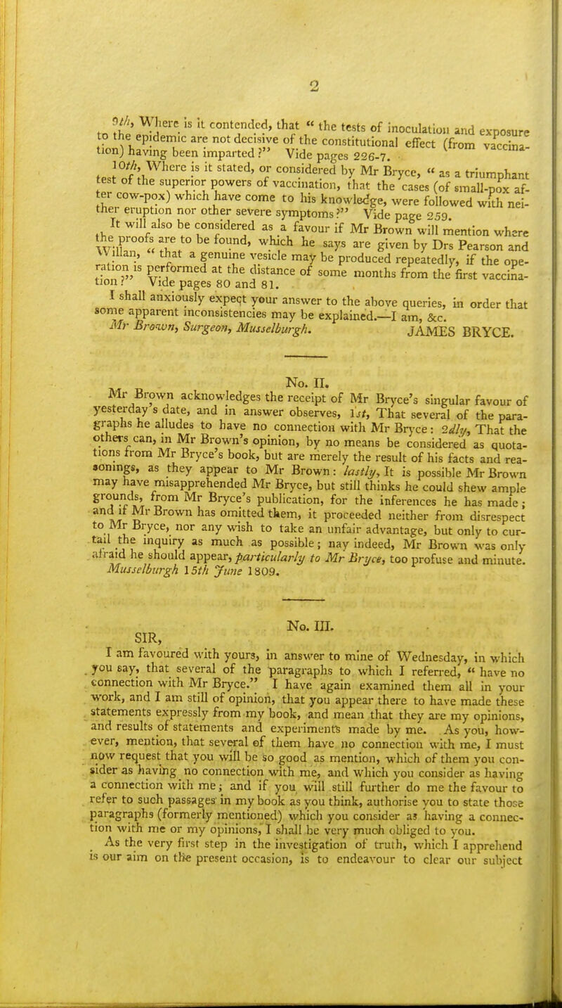 r« ^l' ''^ 4'^^'' ^^=1*  tl^e tests of inoculation and exposure to the ep;dem,c are not decs.ye o the constitutional effect (from vaSl- tionj having been imparted ? Vide pages 226-7. fp./°f\^^''' T ^°!5dered by Mr Bryce, « as a triumphant test of the superior powers of vaccmation, that the cases (of small-pox af- er cow-pox) which have come to his knowledge, were followed with nei- ther eruption nor other severe symptoms ? Vide page 59 It will also be considered as a favour if Mr Brown will mention where Wilkr u ^° ^.^^ '^y' g'-^ by Drs Pearson and Willan, that a genuine vesicle may be produced repeatedly, if the ope- ^^y' P?.^°™^d at the distance of some months from the fost vacciL tion i Vide pages 80 and 81. I shall anxiously expert your answer to the above queries, in order that some apparent inconsistencies may be explained.—I am, &c. M)- Brown, Surgeon, Musselburgh. JAMES BRYCE Mr Brown acknowledges the receipt of Mr Bryce's singular favour of yesterday s date, and in answer observes, \st. That several of the para- graphs he alludes to have no connection with Mr Bryce: 2dh/, That the others can, in Mr Brown's opinion, by no means be considered as quota- tions from Mr Bryce's book, but are merely the result of his facts and rea- sonings, as they appear to Mr Brown: Iasthj,lt is possible Mr Brown may have misapprehended Mr Bryce, but still thinks he could shew ample grounds, from Mr Bryce's publication, for the inferences he has made; A/J D omitted them, it proceeded neither from disrespect to Mr Bryce, nor any wish to take an unfair advantage, but only to cur- tail the inquiry as much as possible; nay indeed, Mr Brown was only alraid he should appear, particularly to Mr Bryce, too profuse and minute. Musselburgh 15th June 1809. No. m. SIR, I am favoured with yours, in answer to mine of Wednesday, in which . you say, that several of the paragraphs to which I referred, « have no connection with Mr Bryce. I have again examined them all in your work, and I am still of opinion, tliat you appear there to have made these statements expressly from my book, and mean that they are my opinions, and results of statements and experiments made by me. As you, how- ever, mention, that sev«-al of them have no connection with me, I must now request that you will be so good as mention, which of them you con- sider as having no connection with me, and which you consider as having a connection with me; and if you will still further do me the favour to refer to such passages' in my book as you think, authorise you to state those paragraphs (formerly mentioned) which you consider as having a comiec- tion with me or my opinions, I shall be very mucJi obliged to you. As the very first step in the investigation of truth, which I appreliend is our aim on tlie present occasion, Is to endeavour to clear our subject