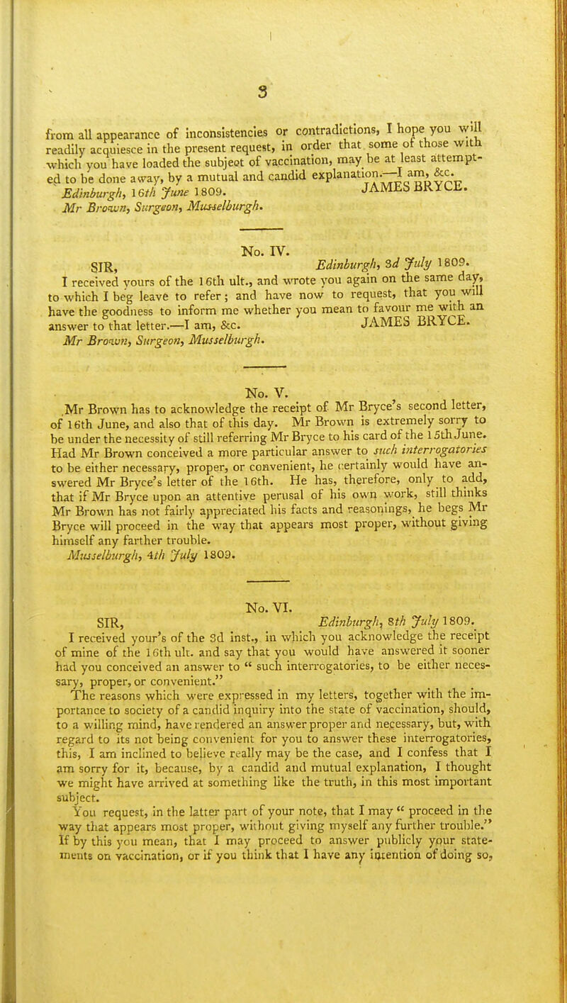 I from aU appearance of Inconsistencies or contradictions, I hope you will readily acquiesce In the present request, in order that some of those with which you have loaded the subjeot of vaccination, may be at least attempt- ed to be done away, by a mutual and candid e5'Pl^^^°-;7j[j'^?' ~ Edinburgh, I6th June 1809. JAMEb BKILL. Mr Brotwn, Surgeon, Musselburgh- No. IV. SIR, Edinburgh, Zd July 1809. I received vours of the 16th ult., and wrote you again on the same day, to which I beg leave to refer; and have now to request, that you wiU have the goodness to inform me whether you mean to favour me with an answer to that letter—I am, &c. JAMES BRYCE. Mr Broiv7i, Surgeon, Musselburgh. No. V. Mr Brown has to acknowledge the receipt of Mr Bryce's second letter, of 16th June, and also that of this day. Mr Brown is extremely sorry to be under the necessity of still referring Mr Bryce to his card of the 15th June. Had Mr Brown conceived a more particular answer to such interrogatories to be either necessary, proper, or convenient, he certainly would have an- swered Mr Bryce's letter of the 16th. He has, therefore, only to add, that if Mr Bryce upon an attentive perusal of his own work, still thinks Mr Brown has not fairly appreciated his facts and reasonings, he begs Mr Bryce will proceed in the way that appears most proper, without giving himself any farther trouble. Mtuselburgh, 4th July 1809. No. VI. SIR, Edinburgh-^ Bth July 1809.^ I received your's of the Sd Inst., in which you acknowledge the receipt of mine of the 16th ult. and say that you would have answered it sooner had you conceived an answer to  such interrogatories, to be either neces- sary, proper, or convenient. The reasons which were expressed in my letters, together with the im- portance to society of a candid inquiry Into the state of vaccination, should, to a willing mind, have rendered an answer proper and necessary, but, with regard to its not being convenient for you to answer these interrogatories, this, I am inclined to believe really may be the case, and I confess that I am sorry for it, because, by a candid and mutual explanation, I thought we might have arrived at something like the truth, in this most Important subject. You request, in the latter part of your note, that I may  proceed in the way that appears most proper, wuhnnt giving myself any further trouble. If by this you mean, that I may proceed to answer publicly your state- ments on vaccination, or if you think that I have any iocention of doing so,