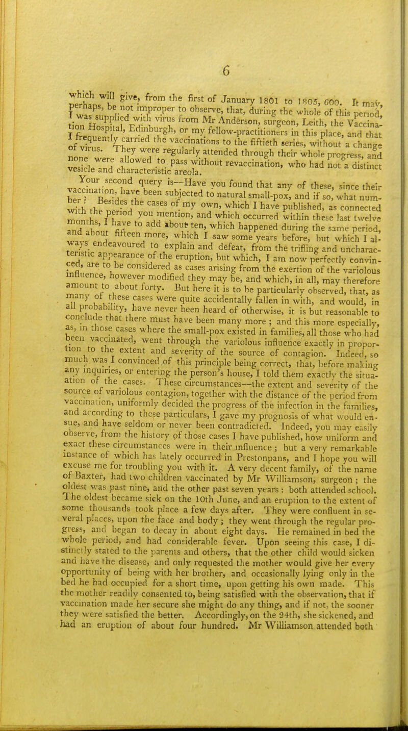 perhaps, be not improper to obsen-e, that, during the whole of this penod I was supphed with virus from Mr Anderson, surgeon, Leith. the Vacdnt t.on Hospital, Edii^urgh, or my fellow-practitionL in this p ace, andX of ZT Vy. vaccinations to the fiftieth .eries, without a chang! \7 ^'T '■'^'^■•'y ^itended through their whole progress, and ScVTnH I ''^ -'^ P'^' revaccination, who had LA distinct vesicle and characteristic areola. ti vac^inTti^nT'lA'''^' ^^^^ ^^ ^J^^''^' their vacc.nanon have been subjected to natural small-pox, and if so, what num- wi h thfi;2od ' '^^ ''■^''^ ' P^^'^^^' - ^--d monrhs A /°.?'u''°' '^ ^^''^'^ ^^^^i ff'^^e '^t twelve Tnd K ; ^ J' ^'^'^ ^'^'^^ happened during the same period, wavfri ^^^^^T'' ^'^^ ' ^^^^ some years before, but which I al! 7^U\r . r .''P' '^ ^'f^^^' f™' t'^^ trifling and uncharac- teristic appearance of the eruption, but which, I am now perfectly convin- S.l \ considered as cases arising from the exertion of the variolous amn^m'^;. 7''?f ^^ ^'^ therefore amount to about forty. But here it is to be particularly observed, that, as ^r^' u Jr l^^^' ^^^ 1^ accidentally fallen in with, and would, in all probability, have never been heard of otherwise, it is but reasonable to conclude that there must have been many more : and this more especially, as, in those cases where the small-pox existed in families, all those who had been vaccinated, went through the variolous influence exactly in propor- tion to the extent and severity of the source of contagion. Indeed, so much was I convinced of this principle being correct, that, before making any inquiries, or entering the person's house, I told them exactly the situa- ation ot the cases. These circumstances—the extent and seventy of the source of variolous contagion, together with the distance of the period from vaccinaticn, uniformly decided the progress of the infection in the families, and according to these particulars, I gave my prognosis of what would en- sue, and have seldom or never been contradicted. Indeed, you may easily observe, from the history pf those cases I have published, how uniform and exact these circumstances were in their influence ; but a very remarkable instance of which has lately occurred in Prestonpans, and I hope you will excuse me for troubling you vdth it. A very decent family, of the name of baxter, had two children vaccinated by Mr Williamson, surgeon ; the oldest was past nine, and the other past seven years : both attended school. The oldest became sick on the 10th June, and an eruption to the extent of some thousands took place a few days after. They were confluent in se- veral places, upon the face and body; they went through the regular pro- gress, and began to decay in about eight days. He remained in bed the whole period, and had considerable fever. Upon seeing this case, I di- stinctly stated to the parents and others, that the other child would sicken and have the disease, and only requested the mother would give her every opportitniiy of being with her brother, and occasionally lying only in the bed he had occupied for a short time, upon getting his own made. This the mother readily consented to, being satisfied with the observation, that if vaccination made her secure she might do any thing, and if not, the sooner they were satisfied the better. Accordingly, on the 24th, she sickened, and had an eruption of about four hundred. Mr Williamson attended both