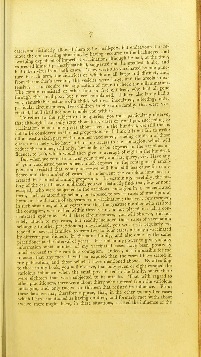 cases, and distinctly, ^o.ed them to be.s^.anjox but endeavoured ^ move the embarrassing situation, by having lecourse ^o ;^ nacKn y sweeoine expedient of imperfect vaccination, although he had, at the time, tendve a^ to require the application of flour to check the inflammation. ¥rSmUy conlted of otL'r four or five children, M-ho had all gone through Z smaU-pox, but never complained. I have also btej. had a very Remarkable instance of a child, who was inoculated, ^^^^f f'^''!^^ particular circumstances, two children in the same family, that were vac cinated, but I shall not now trouble you with it. u^Ur nUerve To return to the subject of the queries, you must Pf^-ti^l^^^'y X™ that although I can only state about forty cases of small-pox succeeding to vaccination: which only gives about seven m the ^J^.^^^^^^^^^^ not to be considered as the just proportion, for I think it is but fair to strike off at least a sixth part of the number vaccinated, as being ^l^l'^'-^ J J^^ ,^ classes of society who have little or no access to the contagion, wb ch lU reduce the number, still only, but liable to be ^'^P^^^'^^ ;^^T!.°^„Xid fluence, to 500, which would then give an average of eight in the hundi ed. But when we come to answer your third, and last query, viz. Have any of your vaccinated patients been much exposed to th^ contagion ot smaU- pox, and resisted that contagion ?-we will find suU less cause for conU- dence, and the number of cases that underwent the variolous influence m- cieased in a most alarming proportion. In examming, carefully, the his- tory of the cases I have published, you will distinctly find, that, few or none escaped, who were subjected to the variolous contagion m a concentrated forni, such as attending school, or exposed to severe cases of small-pox at home, at the distance of six years from vaccination; that very few escapea, in such situations, at four years; and that the greatest number who resisted the contagion, were either within three years, or not placed in such a con- centrated epidemic. And these circumstances, you will observe, did not solely attach to my cases, but readily included those cases of vaccination belonging to other practitioners; nay, Indeed, you will see it regularly ex- tended In several families, to from two to four cases, although vaccinated by different practitioners. In the same family, and also done by the same practitioner at the interval of years. It is not in my power to give you any information what number of my vaccinated cases have been positively much exposed to the variolous contagion. Indeed, it Is impossible tor nne to assert that any more have been exposed than the cases I have stated in my publication, and those which I have mentioned above. By attending to those in my book, you will observe, that only seven or eight escaped the variolous influence when the small-pox existed in the family, when there were eighteen that were subjected to its attacks. That with regard to other practitioners, there were about thirty who suffered from the variolous contagion, and only twelve or thirteen that resisted its influence. From these data we may therefore suppose, that, in the other twenty-five cases which I have mentioned as having omitted, and formerly niet with, about twelve more might have, in these situations, resisted the influence of the