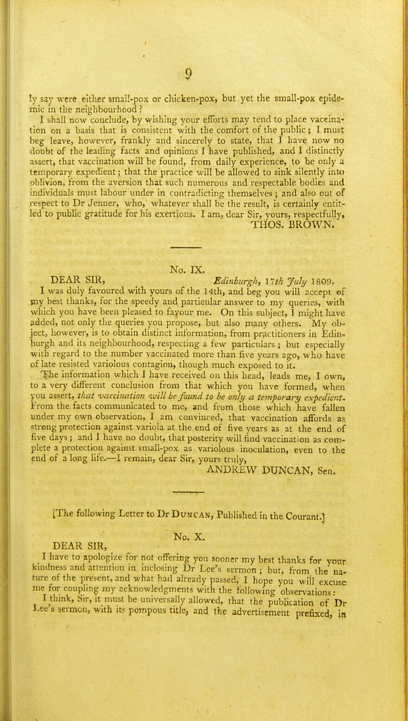 9 ly say were eitlijer small-pox or chicken-pox, but yet the small-pox epide- mic in the neighbourhood ? I shall now conclude, by wishing your efforts may tend to place vaccina- tion on a basis that is consistent with the comfort of the public; I must beg leave, however, frankly and sincerely to state, that I have now no doubt of the leading facts and opinions I have published, and I distinctly assert, that vaccination will be found, from daily experience, to be only a temporary expedient; that the practice will be allowed to sink silently into .oblivion, from the aversion that such numerous and i-espectable bodies and individuals must labour under in contradicting themselves; and also out of respect to Dr Jenner, who, whatever shall be the result. Is certainly entit- led to public gratitude for his exertions. I am, dear Sir, yours, respectfully, THOS. BROWN. No. IX. DEAR SIR, _ Edinburgh, 17ih July 1809. I was duly favoured with yours of the 14th, and beg you will accept of jaay best thanks, for the speedy and particular answer to my queries, with which you have been pleased to favour me. On this subject, I might have added, not only the queries you propose, but also many others. My ob- ject, however, is to obtain distinct information, from prfictitioners in Edin-r burgh and its neighbourhood, respecting a few particulars ; but especially with regard to the number vaccinated more than five years ago, who have of late resisted variolous contagion, though much exposed to it. '^-he information which I have received on this head, leads me, I own, to a very different conclusion from that which you have formed, when you assert, that vaccination luill be found to be only a temporary expedient. From the facts communicated to me, and from those which have fallen under my own observation, I am convinced, that vaccination affords as strong protection against variola at the end of five years as at the end of five days; and I have no doubt, that posterity will find vaccination as com- plete a protection against small-pox as variolous Inoculation, even to the end of a long life.—I remain, dear Sir, yours truly, ANDREW DUNCAN, Sen. [The following Letter to Dr Duncan, Published in the Courant.] No. X. DEAR SIR, I have to apologize for not offering yon sooner my best thanks for your kindness and attention in inclosing Dr Lee's sermon ; but, from ihe na- ture of the present, and what had already passed, I hope you will excuse me for coupling my acknowledgments with the following observations; I thmk, Sir, it must be universally allowed, that the publication of Df