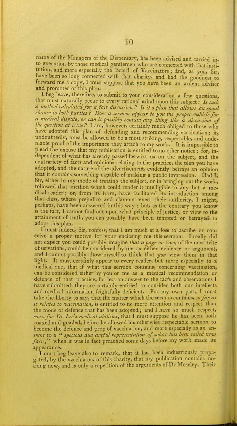 name of the Managers of the Dispensary, has been advised and carried in- to execution by those medical gentlemen who are connected with that insti- tution, and more especially the Board of Vaccinators; knd, as you, Sir, have been so long connected with that charity, and had the goodnesi to forward me a copy, I must suppose that you have been an ardent adviser and promoter of this plan. I beg leave, therefore, to submit to your consideration a few questions, that must naturally occur to every rational mind upon this subject: Ij such a method calculated for a fair discussion ? Is it apian that allows an equal chance to both parties ? Does a sermon appear to you the proper vehicle for a medical dispute, or can it possibly contain any thing like a discussion of the question at issue ? I am, however, certainly much obliged to those who Itave adopted this plan of defending and recommending vaccination; it, undoubtedly, must be allowed to be a most striking, respectable, and unde- niable proof of the importance they attach to my work. It is impossible to plead the excuse that my publication is entitled to no other notice; for, in- dependent of what has already passed betwixt us on the subject, and the contrariety of facts and opinions relating to the practice, the plan you have adopted, and the nature of the advertisement, evidently betrays an opinion that it contains something capable of making a public impression. Had I, Sir, either in my mode of treating the subject, or in bringing out the work, followed that method which could render it intelligible to any but a me- dical reader; or, from its form, have facilitated its introduction among that class, where prejudice and clamour exert their authority, I might, perhaps, have been answered in this way ; but, as the contrary you know- is the fact, I cannot find out upon what principle of justice, or view to the attainment of truth, you can possibly have been tempted or betrayetr to adopt this plan. I must indeed, Sir, confess, that I am much at a loss to ascribe or con- ceive a proper motive for your enclosing me this sermon. I really did not expect you could possibly imagine that a page or tivo, of the most trite observations, could l)e considered by me as either evidence or argument, and I cannot possibly allow myself to think that you view them in that light. It must certainly appear to e\'ery reader, but more e^peciallv to a medical one, that if what this sermon contains, concerning vaccination, can be consider ed either by you or me as a medical recommendation or defence of that practice, far less an answer to the facts and observations I have submitted, they are certainly entitled to consider both our intellects and medical information frightfully deficient. For my own part, I must take the liberty to say, that the matter which the sermon contains, jo far as it relates to vaccination, is entitled to no more attention and respect than the mode of defence that has been adopted; and I have so much respect, even for Dr Lee's medical abilities, that I must suppose he has been both coaxed and goaded, before he allowed his otherwise respectable sermon to become the defence and prop of vaccination, and more especially as an an- swer to a  specious aud artful representation of what has been called neju facts when it was in fact preached some days before my work made its appearance. I must beg leave also to remark, that It has been Industriously propa- gated, by the vaccinators of this charity, that my pubUcation contains no- thing new, and is only a repetition of the arguments of Dr Moseley. Their