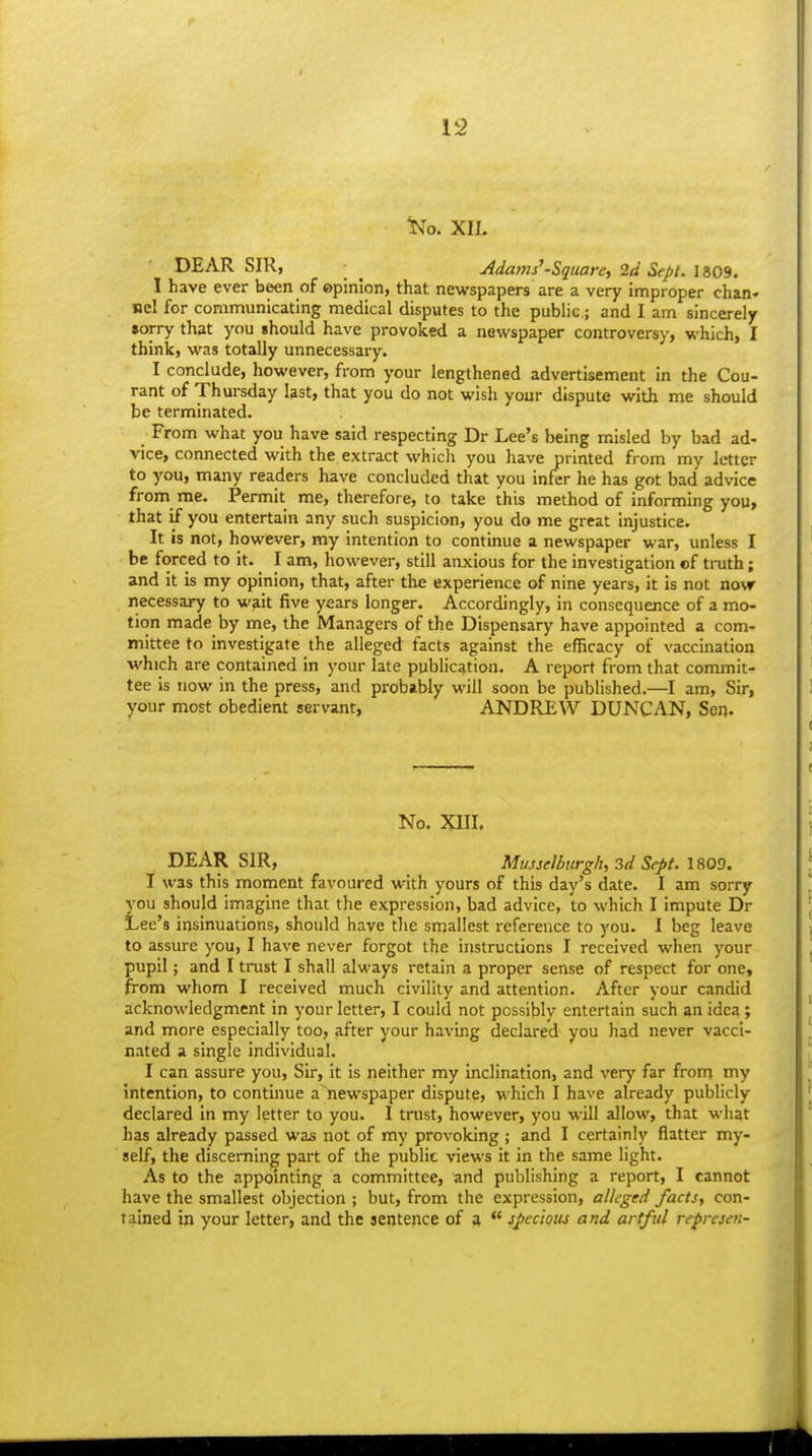 ^0. XII. DEAR SIR, ■ ^ Adams'-Square, 2d Sept. 1809. I have ever been of ©pinion, that newspapers are a very improper chan- nel for communicating medical disputes to the public; and I am sincerely sorry that you should have provoked a newspaper controversy, which, I think, was totally unnecessary. I conclude, however, from your lengthened advertisement in the Cou- rant of Thursday last, that you do not wish your dispute with me should be terminated. From what you have said respecting Dr Lee's being misled by bad ad- vice, connected with the extract whicli you have printed from my letter to you, many readers have concluded that you infer he has got bad advice from me. Permit me, therefore, to take this method of informing you, that if you entertain any such suspicion, you do me great injustice. It is not, however, my intention to continue a newspaper war, unless I be forced to it. I am, however, still anxious for the investigation cf truth; and it is my opinion, that, after the experience of nine years, it is not now necessary to wait five years longer. Accordingly, in consequence of a mo- tion made by me, the Managers of the Dispensary have appointed a com- mittee to investigate the alleged facts against the efficacy of vaccination which are contained in your late publication. A report from that commit- tee is now in the press, and probably will soon be published.—I am. Sir, your most obedient servant, ANDREW DUNCAN, Sen. No. XIII, DEAR SIR, Munelburgh, 3d Sept. l&QO. J was this moment favoured with yours of this day's date. I am sorry you should imagine that the expression, bad advice, to which I impute Dr Lee's insinuations, should have the smallest reference to you. I beg leave to assure you, I have never forgot the instructions I received when your pupil; and I trust I shall always retain a proper sense of respect for one, from whom I received much civility and attention. After your candid acknowledgment in your letter, I could not possibly entertain such an idea; and more especially too, after your having declared you had never vacci- nated a single individual. I can assure you. Sir, it is neither my inclination, and very far front my intention, to continue a'newspaper dispute, which I have already publicly declared in my letter to you. I trust, however, you will allow, that what has already passed was not of my provoking ; and I certainly flatter my- self, the discerning part of the public views it in the same light. As to the appointing a committee, and publishing a report, I cannot have the smallest objection ; but, from the expression, alleged facts, con- tained in your letter, and the sentence of a  specious and artful represen-