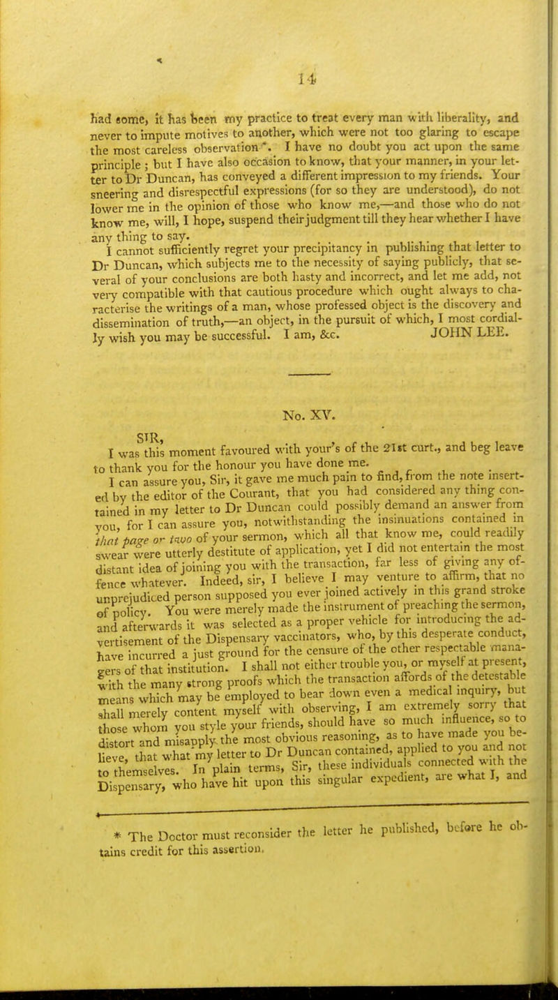 had some, It has tjeen my practice to treat every man witlx liberality, and never to impute motives to another, which were not too glaring to escape the most careless observation *. I have no doubt you act upon the same principle ; but I have also occasion to know, that your manner, in your let- ter to Dr Duncan, has conveyed a different impression to my friends. Your sneering and disrespectful expressions (for so they are understood), do not lower me in the opinion of those who know me,—and those who do not know me, will, I hope, suspend their judgment till they hear v/hether I have any thing to say. I cannot sufficiently regret your precipitancy in publishing that letter to Dr Duncan, which subjects me to the necessity of saying publicly, that se- veral of your conclusions are both hasty and incorrect, and let me add, not veiy compatible with that cautious procedure which ought always to cha- racterise the writings of a man, whose professed object is the discovery and dissemination of truth,—an object, in the pursuit of which, I most cordial- ly wish you may be successful. I am, &G. JOHN LEE. No. XV. I was this moment favoured with your's of the 2Ut curt., and beg leave to thank you for the honour you have done me. I can assure you. Sir, it gave me much pam to find, from the note insert- ed bv the editor of the Courant, that you had considered any thing con- tained in my letter to Dr Duncan could possibly demand an answer from vou, for I can assure you, notwithstanding the insinuations contained m that paze or invo your sermon, which all that know me, could readily swear vvere utterly destitute of application, yet I did not entertain the most distant idea of joining you with the transaction, far less of gnnng any of- fence whatever. Indeed, sir, I believe I may venture to affirm, that no unprejudiced person supposed you ever joined actively m this grand stroke of oolicv. You were merely made the instrument of preaching the sermon, and after^-ards it was selected as a proper vehicle for introducing the ad- vertisement of the Dispensary vaccinators, who, by this desperate conduct, Tave In^ur ed a just gfound for the censure of the other respectable mana- i^s of SatTnstitution. I shall not either trouble you, or myse^ at present, Sh the many strong proofs which the transaction affords of the detestable Tans whkh may be%mployed to bear down even a med.ca inquiry, bu rarmrrely content myself with observing, I am extremely sorry that hie whom you style /our friends, should have so much influence, so to istort and mLpplyahe most obvious reasoning, as to have made you be- tvTtha? wha^ my letter to Dr Duncan contained, applied to you aiid not o them elvl l7plain terms. Sir, these individuals connected with the gispe'ary. who ha've hit upon this singular expedient, ai-e what I, and * The Doctor must reconsider the letter he published, before he ob- tains credit for this assertion. H