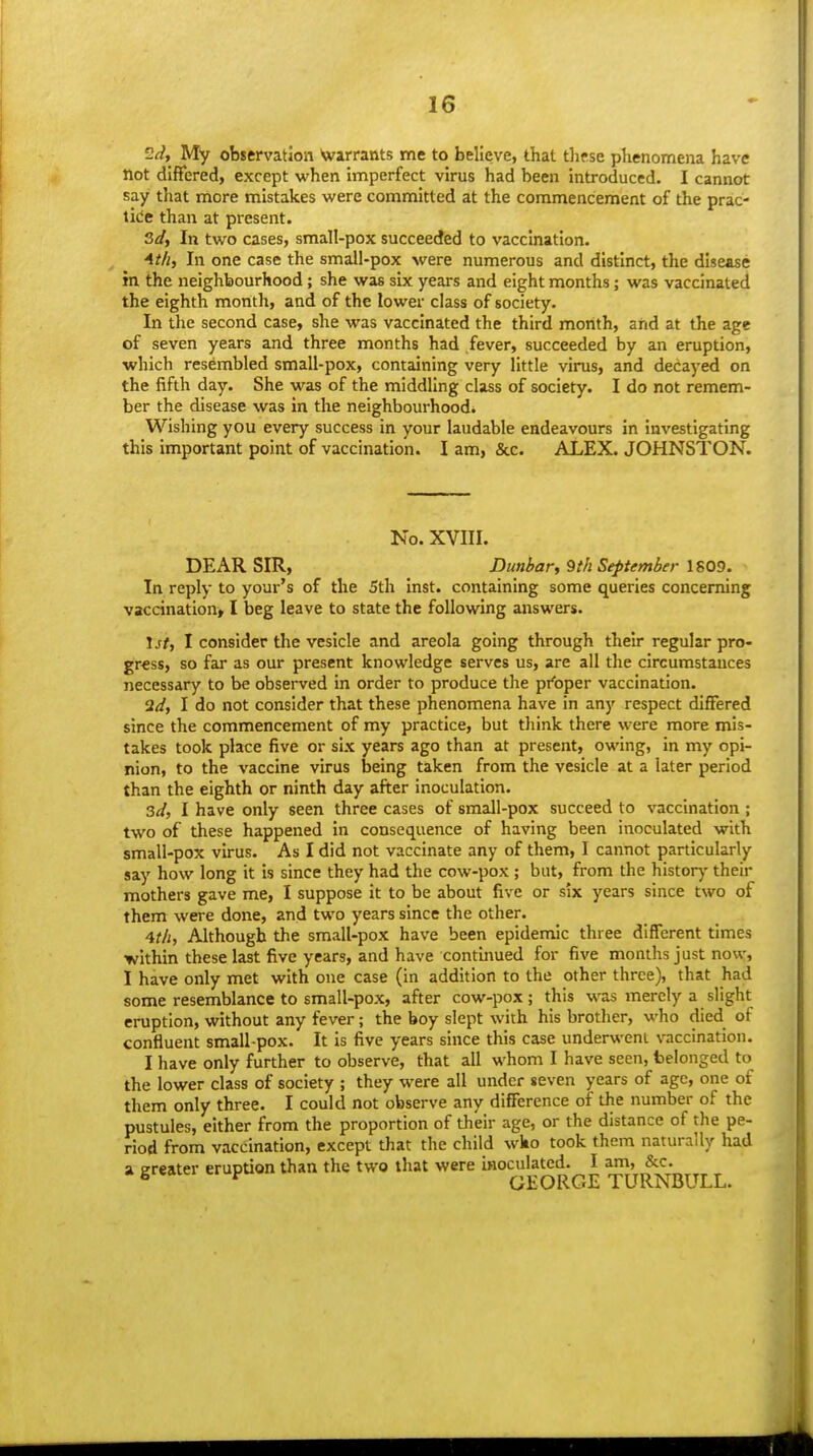 ^{i, My observation \varrants me to believe, that tliese plienomena have Hot differed, except when iniperfect virus had been introduced. I cannot say that more mistakes were committed at the commencement of the prac- tice than at present. 3d, In two cases, small-pox succeeded to vaccination. 4t/i, In one case the small-pox were numerous and distinct, the disease ifn the neighbourhood; she was six years and eight months; was vaccinated the eighth month, and of the lower class of society. In the second case, she was vaccinated the third month, and at the age of seven years and three months had fever, succeeded by an eruption, which resembled small-pox, containing very little virus, and decayed on the fifth day. She was of the middling class of society. I do not remem- ber the disease was in the neighbourhood. Wishing you every success in your laudable endeavours in investigating this important point of vaccination. I am, &c. ALEX. JOHNSTON. No. XVIII. DEAR SIR, Dunbar, 9th September 1809. In reply to your's of the 5th Inst, containing some queries concerning vaccination* I beg leave to state the following answers. Iji, I consider the vesicle and areola going through their regular pro- gr€ss, so far as our present knowledge serves us, are all the circumstances necessary to be observed in order to produce the pi'oper vaccination. 2(/, I do not consider that these phenomena have in any respect differed since the commencement of my practice, but tliink there were more mis- takes took place five or six years ago than at present, owing, in my opi- nion, to the vaccine virus being taken from the vesicle at a later period than the eighth or ninth day after inoculation. 3d, I have only seen three cases of small-pox succeed to vaccination ; two of these happened in consequence of having been inoculated with small-pox virus. As I did not vaccinate any of them, I cannot particularly say how long it is since they had the cow-pox; but, from the histor)- their mothers gave me, I suppose it to be about five or six years since two of them were done, and two years since the other. 4t/i, Although the small-pox have been epidemic three different times within these last five years, and have continued for five months just now, I have only met with one case (in addition to the other three), that had some resemblance to small-pox, after cow-pox; this was merely a slight eruption, without any fever; the boy slept with his brother, who died of confluent small pox. It is five years since this case underwent vaccination. I have only further to observe, that all whom I have seen, belonged to the lower class of society ; they were all under seven years of age, one of them only three. I could not observe any difference of the number of the pustules, either from the proportion of their age, or the distance of the pe- riod from vaccination, except that the child wko took them naturally had a greater eruption than the two that were inoculated. I am, &c. * grwici ci i> GEORGE TURNBULL.