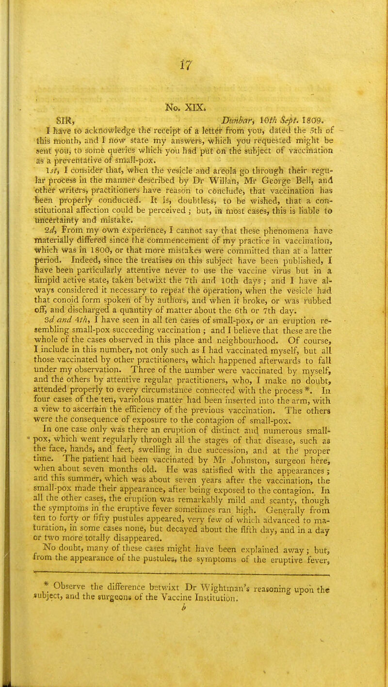 No. XIX. SIR, Dunbar, \Oth Sept. \m9. I have td ackfio\*-ledge the' receipt of a letter from you, dated the 5th of this month, and I now state my answers, -which you requested might be sent you, to some queries which you liad ptlt on the subject of vaccination as a preveijtative of small-pox. \jt, I consider that, when the vesicle and areola go through their regu- lar process in the manner described by Dr Willan, Mr George Bell, and other writers, practitioners have reason to conclude, that vaccination has been properly conducted. It is, doubtless, to be wished, that a con- stitutional affection could be perceived j but, in most cases, this is liable to uncertainty and mistake. 2d, From my own experience, I cannot say that these phenomena have materially differed since the commencement of my practice in vaccination, which was in 1800, or that more mistakes were committed than at a latter period. Indeed, since the treatises on this subject have been published, I have been particularly attentive never to use the vaccine virus but in a limpid active state, taken betwixt the 7t]i and lOtli days; and I have al- ways considered it necessary to repeat the operation, when the vesicle had that conoid form spoken of by authors, and when it broke, or was rubbed off, and discharged a quantity of matter about the 6th or 7th day. Sd and 4t/i, I have seen in all ten cases of small-pox, or an eruption re- sembhng small-pox succeeding vaccination ; and I believe that these are the whole of the cases observed in this place and neighbourhood. Of course, I include in this number, not only such as I had vaccinated myself, but all those vaccinated by other practitioners, which happened afterwards to fall under my observation. Three of the number were vaccinated by myself, and the others by attentive regular practitioners, who, I make no doubt, attended properly to every circumstance connected with the process *. In four cases of the ten, variolous matter had been inserted into the arm, whh a view to ascertain the efficiency of the previous vaccination. The others were the consequence of exposure to the contagion of small-pox. In one case only was there an eruption of distinct and numerous small- - pox, which went regularly through all the stages of that disease, such as the face, hands, and feet, swelling in due succession, and at the proper time. The patient had been vaccinated by Mr Johnston, surgeon here, when about seven months old. He was satisfied with the appearances; and this summer, which was about seven years after the vaccination, the small-pox made their appearance, after being exposed to the contagion. In all the other cases, the eruption was remarkably mild and scanty, though the symptoms in the eruptive fever sometimes ran high. Generally from ten to forty or fifty pustules appeared, very few of which advanced to ma- turation, in some cases none, but decayed about the fifth day, and in a day or two more totally disappeared. No doubt, many of these cases might have been explained away ; but, from the appeai-ance of the pustules, the symptoms of the eruptive fever, Observe the difference betwixt Dr Wightman's reasoning upon the subject, and the surgeons of the Vaccine Institution.