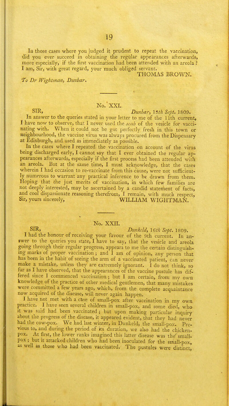 In those cases where you judged it prudent to repeat the vaccination, did you ever succeed in obtaining the regular appearances afterwards, more especially, if the first vaccination had been attended with an areola ? I am, Sir, with great regard, your much obliged servant. THOMAS BROWN. To Dr WighUnan, Dunbar. No.'XXI. SIR, _ Dunbar, \ith Sept. 1809. In answer to the queries stated in your letter to me of the 11th current, I have now to observe, that I never used the scab of the vesicle for vacci- nating with. When it could not be got perfectly fresh in this town or neighbourhood, tlie vaccine virus was always procured from the Dispensary at Edinburgh, and used as immediately as possible. In the cases where I repeated the vaccination on account of the virus being discharged early, I cannot say that I ever obtained the regular ap- pearances afterwards, especially if the first process had been attended with an areola. But at the same time, I must acknowledge, tliat the cases wherein I had occasion to re-vaccinate from this cause, were not sufficient- ly numerous to warrant any practical inference to be drawn from them. Hoping that the just merits of vaccination, in which few famihes are not deeply interested, may be ascertained by a candid statement of facts, and cool dispassionate reasoning therefrom, I remain, with much respect, Sir, yours sincerely, WILLIAM WIGHTMAN. No. xxn. SIR, _ _ Dimkeld, \6th Sept. 1809. I had the honour of recei\ang your favour of the 9th current. In an- swer to the queries you state, I have to say, that the vesicle and areola going through their regular progress, appears to me the certain distinguish- ing marks of proper vaccination ; and 1 am of opinion, any person that has been in the habit of seeing the arm of a vaccinated patient, can never make a mistake, unless they are extremely ignorant. I do not think, so far as I have observed, that the appearances of the vaccine pustule has dif- fered since I commenced vaccination; but I am certain, from my own knowledge of the practice of other medical gentlemen, that many mistakes were committed a few years ago, which, from the complete acquaintance now acquired of the disease, will never again happen. J have not met with a cise of small-pox after vaccination In my own practice. I have seen several children in small-pox, and some died, who it was said had been vaccinated; but upon making particular inquiry about the progress of the disease, it appeared evident, that they had never had the cow-pox. We had last winter, in Dunkeld, the small-pox. Pre- vious to, and during the period of its duration, we also had the chicken- pox. At first, the lower ranks imagined this latter disease was the^ small- pox ; but it attacked children who had been inoculated for the small-pox, as well as those who had been vaccinated. The pustules were distinct)