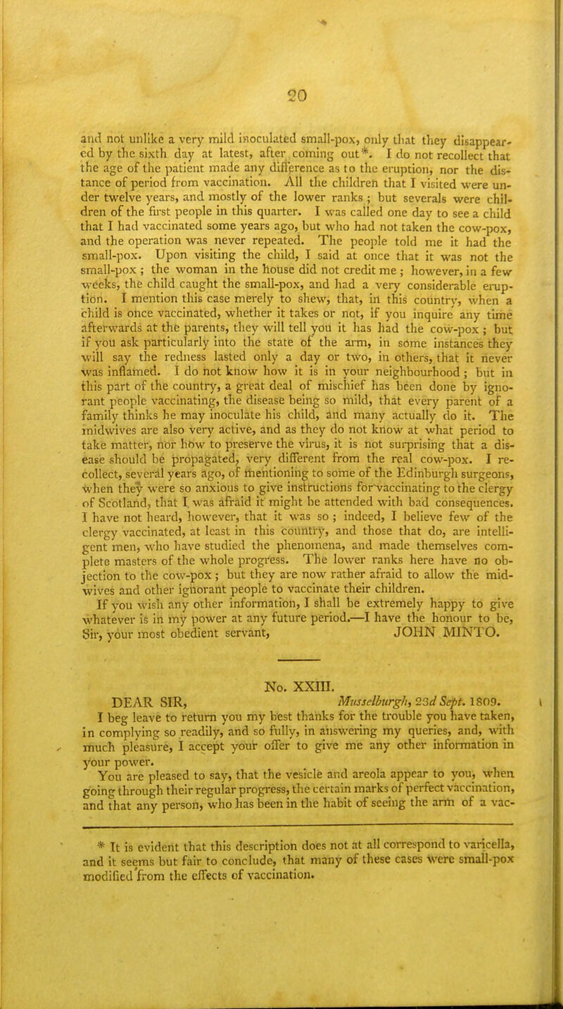 and not unlike a very mild inoculated small-pox, only that they disappear- ed by the sixth day at latest, after coming out*. I do not recollect that the age of the patient made any difference as to the eruption, nor the dis- tance of period from vaccination. All the children that I visited were un- der twelve years, and mostly of the lower ranks ; but severals were chil- dren of the fii-st people in this quarter. I was called one day to see a child that I had vaccinated some years ago, but who had not taken the cow-pox, and the operation was never repeated. The people told me it had the small-pox. Upon visiting the child, I said at once that it was not the small-pox ; the woman in the house did not credit me ; however, in a few weeks, the child caught the small-pox, and liad a very considerable ei-up- tion. I mention this case merely to shew, that, in this country, when a child is once vaccinated, whether it takes or not, if you inquire' any time afterwards at the parents, they will tell you it has had the covv--pox j but if you ask particularly into the state of the arm, in sbme instances they will say the redness lasted only a day or two, in others, that it never ■was inflamed. I do not know how it is in your neighbourhood ; but in this part of the country, a great deal of mischief has been done by igno- rant people vaccinating, the disease being so mild, that every parent of a family thinks he may inoculate his child, and many actually do it. The midwives are also very active, and as they do not know at what period to take matter, nor how to preserve the virus, it is not surprising that a dis- ease should be propagated, very different from the real cow-pox. I re- collect, several years ago, of mentioning to some of the Edinburgh surgeons, when they were so anxious to give instructions for'vaccinating to the clergy of Scotland, that I. was afraid it might be attended with bad consequences. I have not heard, however, that it was so ; indeed, I believe few of the clergy vaccinated, at least in this country, and those that do, are intelli- gent men, who have studied the phenomena, and made themselves com- plete masters of the whole progress. The lower ranks here have no ob- jection to the cow-pox; but they are now rather afraid to allow the mid- wives and other ignorant people to vaccinate their children. If you wish any other information, I shall be extremely happy to give whatever is in my power at any future period.—I have the honour to be, Sir, your most obedient servant, JOHN MINTO. No. xxni. DEAR SIR, MtLsselktrg/i, 23dSept. IS09. I beg leave to return you my best thanks for the ti'ouble you have taken, in complying so readily, and so fully, in answering my queries, and,_ with much pleasure, I accept your offer to give me any other information in your power. You are pleased to say, that the vesicle and areola appear to you, when going through their regular progress, the certain marks of perfect vaccination, and that any person, who has been in the habit of seeing the arm of a vac- * It is evident that this description does not at all correspond to varicella, and it seems but fair to conclude, that many of these cases were small-pox modified'from the effects of vaccination.