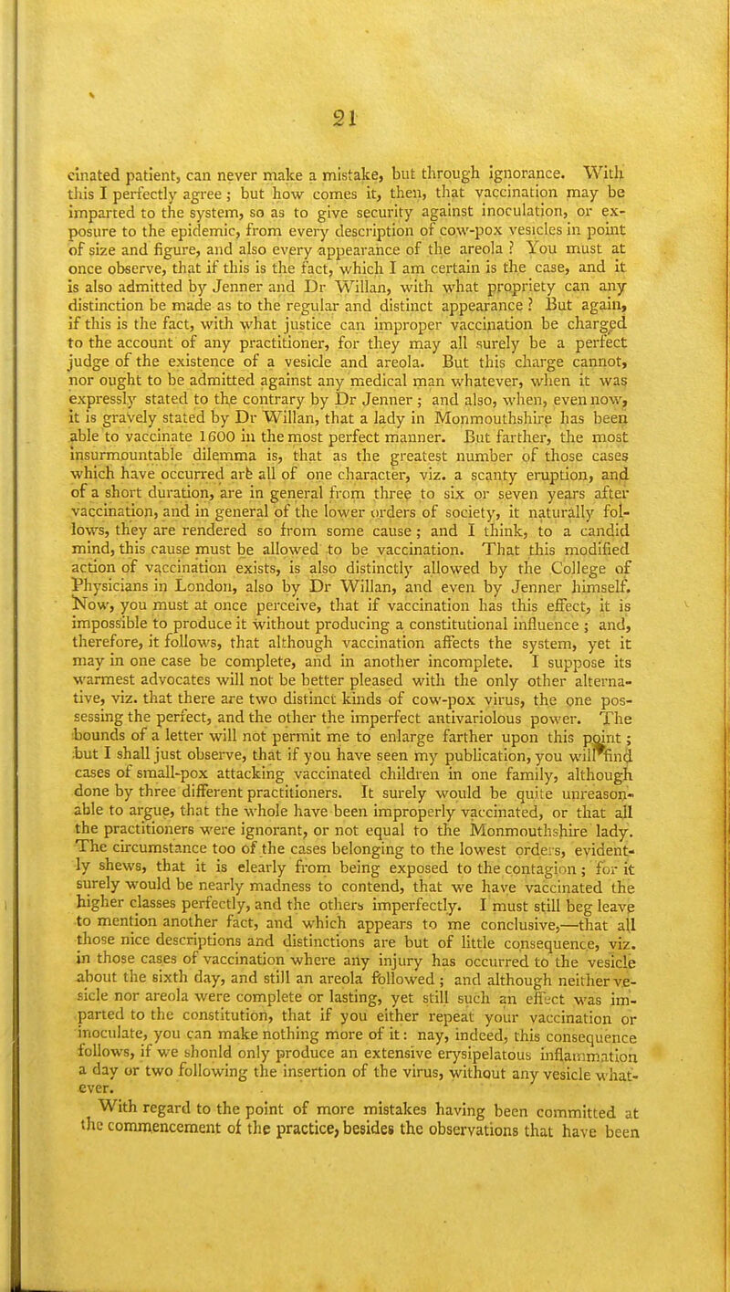 c'lnated patient, can never make a mistake, but through ignorance. With this I perfectly agree; but how comes it, then, tliat vaccination may be imparted to the system, so as to give security against inoculation, or ex- posure to the epidemic, from every description of cow-pox vesicles in point of size and figure, and also every appearance of the areola ? You must at once observe, that if this is the fact, which I am certain is the case, and it Is also admitted by Jenner and Dr Willan, with what propriety can any distinction be made as to the regular and distinct appearance ? But again, if this is the fact, with what justice can Improper vaccination be charged to the account of any practitioner, for they may all surely be a perfect judge of the existence of a vesicle and areola. But this charge cannot, nor ought to be admitted against any medical man whatever, when it wag expressly stated to the contrary by Dr Jenner; and also, when, even nowj it is gravely stated by Dr Willan, that a lady in Monmouthshire has beeo able to vaccinate 1600 in the most perfect manner. But farther, the most Insurmountable dilemma is, that as the greatest number of those cases which have occurred arfe all of one character, viz. a scanty eruption, anji of a short duration, are in general from three to six or seven years after vaccination, and in general of the lower orders of society, it naturally fol- lows, they are rendered so from some cause; and I think, to a candid mind, this cause must be allowed to be vaccination. That this modified action of vaccination exists, is also distinctly allowed by the College of Physicians in London, also by Willan, and even by Jenner himself. Now, you must at once perceive, that if vaccination has this effect, it is impossible to produce it without producing a constitutional influence ; and, therefore, it follows, that although vaccination affects the system, yet it may in one case be complete, and in another incomplete. I suppose its warmest advocates will not be better pleased with the only other alterna- tive, viz. that there are two distinct kinds of cow-pox virus, the one pos- sessing the perfect, and the other the imperfect antivariolous power. The :bounds of a letter will not permit me to enlarge farther upon this point; but I shall just observe, that if you have seen my pubhcation, you wilrfind cases of small-pox attacking vaccinated children in one family, although done by three different practitioners. It surely would be quite unreason- able to argue, that the whole have been improperly vaccinated, or that all the practitioners were ignorant, or not equal to tlie Monmouthshire lady. The circumstance too of the cases belonging to the lowest orders, evident- ly shews, that it is clearly from being exposed to the contagion; for it surely would be nearly madness to contend, that we have vaccinated the higher classes perfectly, and the others imperfectly. I must still beg leave to mention another fact, and which appears to me conclusive,—that all those nice descriptions and distinctions are but of Httle consequence, viz. in those cases of vaccination where any injury has occurred to the vesicle about the sixth day, and still an areola fallowed; and although neither ve- sicle nor areola were complete or lasting, yet still such an effect was im- parted to the constitution, that if you either repeat your vaccination or inoculate, you can make nothing more of it: nay, indeed, this consequence follows, if we should only produce an extensive erysipelatous inflammation a day or two following the insertion of the virus, without any vesicle what- ever. With regard to the point of more mistakes having been committed at the commencement of the practice, besides the observations that have been