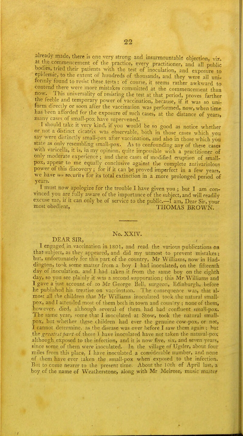 already made, there is one very strong and Insurmountable objection, vir. at the commencement of the practice, every practitioner, and ail public bodies, tried then- patients with the test of inoculation, and exposure to epidemic, to the extent of hundreds of thousands, and they were all uni- formly found to resist these tests: of course, it seems rather awkward to contend there M'ere more mistakes committed at the commencement than now. This universality of resisting the test at that period, proves farther the feeble and temporary power of vaccination, because, if it was so uni- form directly or soon after the vaccination was performed, now, when time has been afforded for the exposure of such cases, at the distance of years, many cases of small-pox have supervened. I should take it very kind, if you would be so good as notice whether or not a distinct cicatrix was observable, both in those cases which you say were distinctly small-pox after vaccination, and also in those which you state as only resembling small-pox. As to confounding any of these cases with varicella, it is, in my opinion, quite impossible with a practitioner of only moderate experience ; and these cases of modified eruption of small- pox, appear to me equally conclusive against tlie complete antivariolous power of this discovery; for if it can be proved imperfect in a few years, •we have ii<i security for its total extinction in a more prolonged period of years. _ I must now apologize for the trouble I have given you ; but I am con- vinced you are fully aware of the importance of the subject, and will readily excuse me, if it can only be of service to the public.—I am. Dear Sir, your most obedient, THOMAS BROWN. No. XXIV. DEAR SIR, I engaged in vaccination in 1801, and read the various publications on that subject, as they appeared, and did my utmost to prevent mistakes; but, unfortunately for this part of the country, Mr Williams, now in Had- dington, took some matter from a boy I had inoculated, on the fifteenth day of inoculation, and I had taken it from the same boy on the eighth day, so you see plainly it was a second suppuration; this Mr Williams and I gave a just account of ro Mr George Bell, surgeon, Edinburgh, before he published his treatise on vaccination. The consequence was, that al- most all the children that Mr Williams inoculated took the natural small- pox, and I attended most of them both in town and country ; none of them, however, died, although several of them had bad confluent small-pox. The same year, some that I inoculated at Stow, took the natural small- pox, but whether these children had ever the genuine cow-pox, or not, I cannot determine, as the disease was over before I saw them again ; but the. grcat'itpart of thoEe I have inocidated have not taken the natural-pox although exposed to the infection, and it is now five, six, and seven years, since some of them were inoculated. In the village of Ugsler, about four miles from this place, I have inoculated a considerable number, and none of rhem have ever taken the stnall-pox when exposed to the infection. But to come nearer to the present time. About the 10th of April last, a boy of the name of Weatherstone, along with Mr Melrose, music master