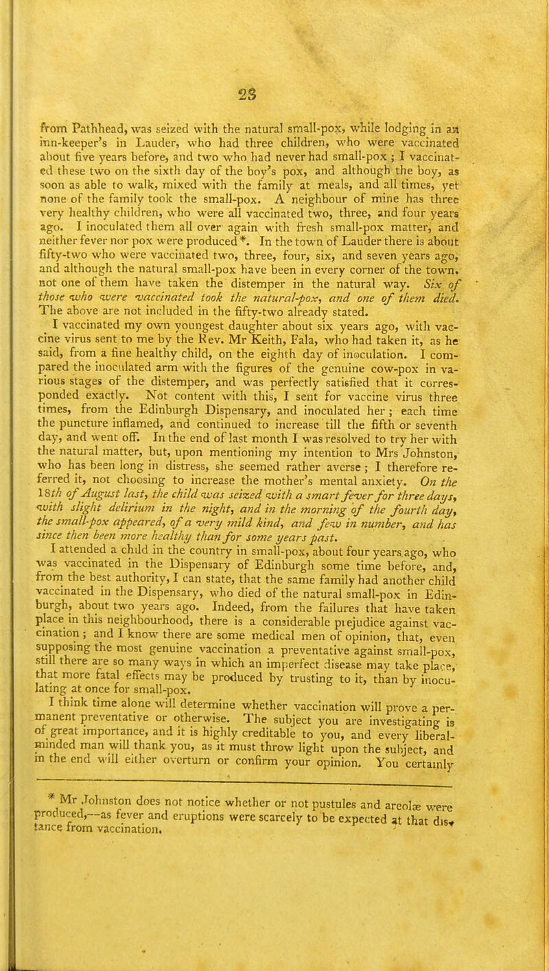 2g from PatHiead, was seized with the natural small-pox, while lodging in an inn-keeper's in Lauder, who had three children, who were vaccinated about five years before, and two who had never had small-pox ; I vaccinat- ed these two on the sixth day of the boy's pox, and although the boy, as soon as able to walk, mixed with the family at meals, and all times, yet none of the family took the small-pox. A neighbour of mine has three very healthy children, who were all vaccinated two, three, and four years ago. I inoculated them all over again with fresh small-pox matter, and neither fever nor pox were produced*. In the town of Lauder there is about fifty-two who were vaccinated two, three, four, six, and seven years ago, and although the natural small-pox have been in every corner of the town, not one of them have taken the distemper in the natural way. Six of those tvlio <were 'vaccinated took the natural-pox, and one of them died. The above are not included in the fifty-two already stated. I vaccinated my own youngest daughter about six years ago, with vac- cine virus sent to me by the Kev. Mr Keith, Fala, who had taken it, as he said, from a fine healthy child, on the eighth day of inoculation. I com- pared the inoculated arm with the figures of the genuine cow-pox in va- rious stages of the distemper, and was perfectly satisfied that it corres- ponded exactly. Not content with this, I sent for vaccine virus three times, from the Edinburgh Dispensary, and inoculated her; each time the puncture inflamed, and continued to increase till the fifth or seventh day, and went oS. In the end of last month I was resolved to try her with the natural matter, but, upon mentioning my intention to Mrs Johnston, who has been long in distress, she seemed rather averse; I therefore re- ferred it, not choosing to increase the mother's mental anxiety. On the 18th of August last, the child nvas seized with a smart fever for three days, ivith slight delirium in the night, and in the morning of the fourth day, the small-pox appeared, of a -very mild kind, and fer^ in number, and has since then been more healthy than for some years past. I attended a chdd in the countiy in small-pox, about four years.ago, who was vaccinated in the Dispensary of Edinburgh some time before, and, froni the best authority, I can state, that the same family had another child vaccinated in the Dispensary, who died of the natural small-pox in Edin- burgh, about two years ago. Indeed, from the failures that have taken place in this neighbourhood, there is a considerable pi ejudice against vac- cmation ; and I know there are some medical men of opinion, that, even supposing the most genuine vaccination a preventative against small-pox, still there are so many ways in which an imjierfect disease may take place, that more fatal effects may be produced by trusting to it, than by inocu- latmg at once for small-pox. I think time alone will determine whether vaccination will prove a per- manent preventative or otherwise. The subject you are investigating is of great importance, and it is highly creditable to you, and every liberal- minded man will thank you, as it must throw light upon the subject, and m the end will either overturn or confirm your opinion. You certamly * Mr Johnston does not notice whether or not pustules and areolse were produced,~as fever and eruptions were scarcely to be expected at that dis- tance from vaccination. '