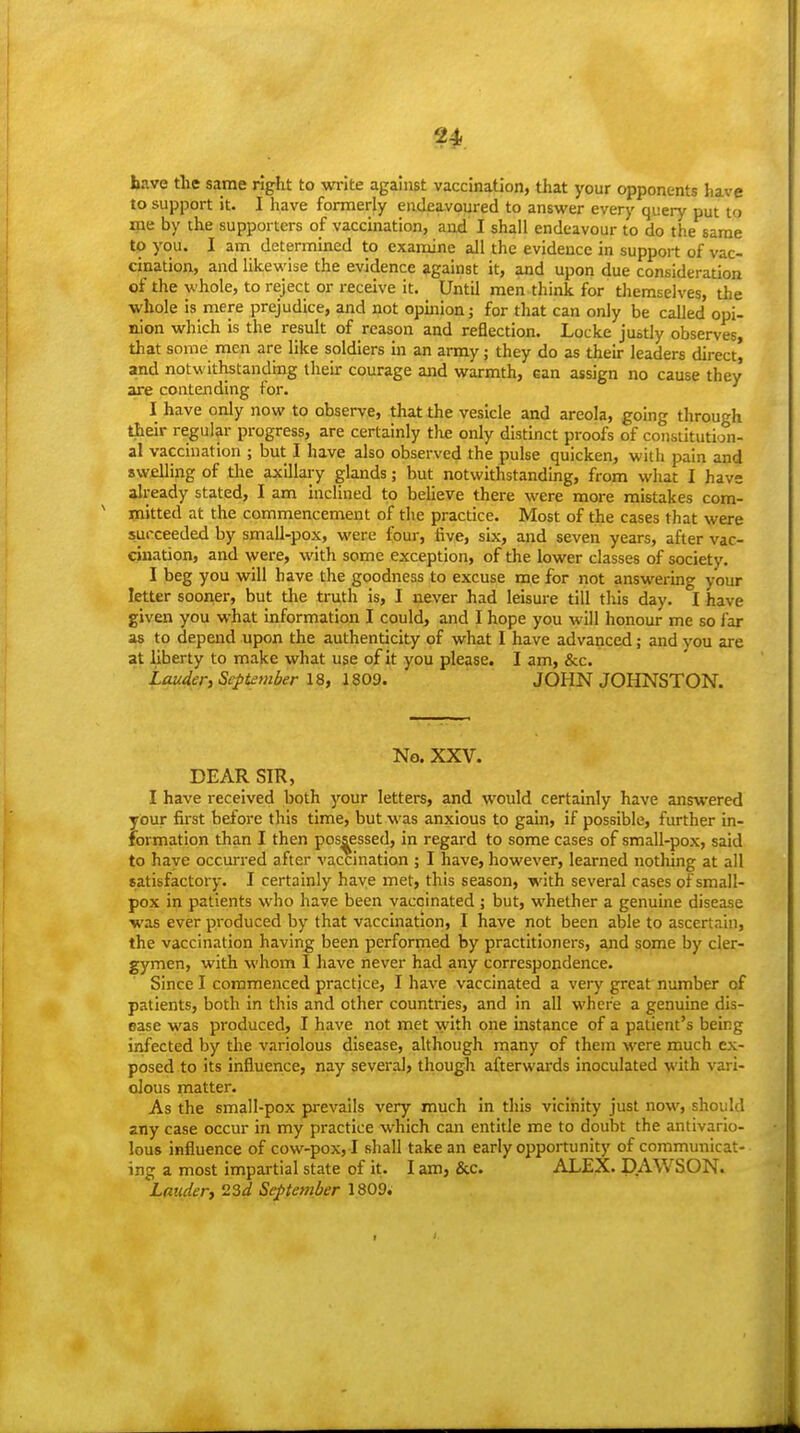 have the same right to write against vaccination, that your opponents have to support it. I have formerly endeavoured to answer every query put to me by the supporters of vaccination, and I shall endeavour to do the same to you. I am determined to examine all the evidence in support of vac- cination, and likewise the evidence against it, and upon due consideration of the whole, to reject or receive it. Until men think for themselves, the whole is mere prejudice, and not opinion j for that can only be called opi- nion which is the result of reason and reflection. Locke justly observes, that some men are like soldiers in an array; they do as their leaders direct, and notwithstandmg their courage and warmth, can assign no cause they are contending for. I have only now to observe, that the vesicle and areola, going through their regular progress, are certainly the only distinct proofs of constitution- al vaccination ; but I have also observed the pulse quicken, with pain and swelling of the axlllai-y glands; but notwithstanding, from what I have already stated, I am inclined to beUeve there were more mistakes com- ' mitted at the commencement of the practice. Most of the cases that were succeeded by small-pox, were four, five, six, and seven years, after vac- cination, and were, with some exception, of the lower classes of society. I beg you will have the goodness to excuse me for not answering your letter sooner, but the truth is, I never had leisure till this day. I have given you what information I could, and I hope you will honour me so far as to depend upon the authenticity of what I have advanced; and you are at liberty to make what use of it you please. I am, &c. Lauder, September 18, 1809. JOHN JOHNSTON. No. XXV. DEAR SIR, I have received both your letters, and would certainly have answered your first before this time, but was anxious to gain, if possible, further in- formation than I then possessed, in regard to some cases of small-pox, said to haye occurred after vaccination ; I have, however, learned nothing at all satisfactory. I certainly haye met, this season, with several cases of small- pox in patients who have been vaccinated ; but, whether a genuine disease was ever produced by that vaccination, I have not been able to ascertain, the vaccination having been performed by practitioners, and gome by cler- gymen, with M'hom I have never had any correspondence. Since I commenced practice, I have vaccinated a very great number of patients, both in this and other countries, and in all where a genuine dis- ease was produced, I have not met with one instance of a patient's being infected by the variolous disease, although many of them were much ex- posed to its influence, nay several, though afterwards inoculated with vari- olous matter. As the small-pox prevails very much In this vicinity just now, should any case occur in my practice which can entitle me to doubt the antlvarlo- lous influence of cow-pox, I shall take an early opportunity of communicat- ing a most impartial state of it. I am, &c. ALEX. DAWSON. Lauder, iiSd September 1809.