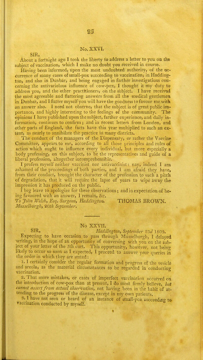 No. XXVI. SIR, About a fortnight ago I took the liberty to address a letter to you on the subject of vaccination, which I make no doubt you received in course. Having been informed, upon the most undoubted authority, of the oc- currence of many cases of small-pox succeeding to vaccinationj in Hadding- ton, and also in Dunbar, and being engaged in farther investigations con- cerning the antivariolous influence of cow-pox, I thought it my duty to addi-ess you, and the other practhioners, on the subject. I have received the most agreeable and flattering answers from all the medical gentlemen in Dunbar, and I flatter myself you will have the goodness to favour me with an answer also. I need not observe, that the subject is of great public im- portance, and highly interesting to the feelings of the community. The opinions I have published upon the subject, farther experience, and daily in- formation, continues to confirm; and in recent letters from London, and other parts of England, the facts have this year multiplied to such an ex- tent, as nearly to annihilate the practice in many districts. The conduct of the managers of the Dispensary, or rather the Vaccine Committee, appears to me, according to all those principles and rules of action which ought to influence every individual, but more especially a body professing, on this subject, to be the representatives and guide of a liberal profession, altogether incomprehensible. I profess myself neither vaccinist nor antivacclnist: nay, indeed I am ashamed of the proceedings of both parties, and I am afraid they have, from their conduct, brought the character of the profession to such a pitch of degradation, that it will require the lapse of years to wipe away the impression it has produced on the public. I beg leave to apologize for these observations; and in expectation of be- ing favoured with an answer, I remain, &c. To John Welsh, Esq. Surgeon, Haddlngtoiu THOMAS BROWK. Musselburgh, 20t/i September. No XXVII. SIR, Haddington, September 93d 1809. Expecting to have occasion to pass through Musselburgh, I delayed ■writing, in the hope of an opportunity of conversing with you on the sub- ject of your letter of the 5th curt. This opportunity, however, not being likely to occur so soon as I expected, I proceed to answer your queries in the order in which they are stated: 1.1 certainly consider the regular formation and progress of the vesicle and areola, as the material circumstances to be regarded in conducting vaccination. 2. That more mistakes, or cases of Imperfect vaccination occurred on the introduction of cow-pox than at present, I do most firmly believe, hit cannot assert from actual observation, not having been in tlie habit of at- tending to the progress of the disease, except in my own patients. 3.1 have not seen or heard of an instance of small-pox succeeding to Taccination conducted by myself.