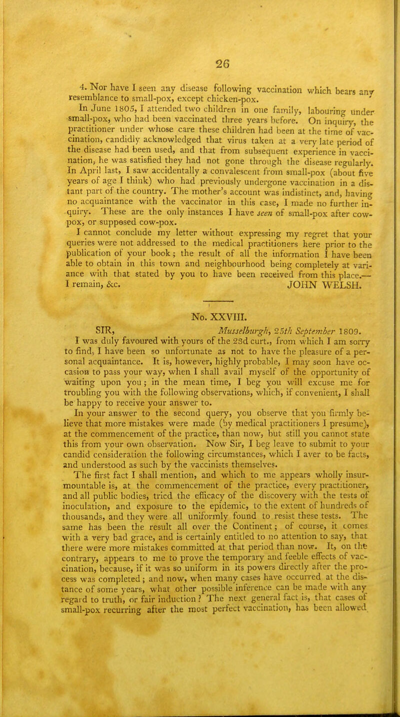 4. Nor have I seen any disease following vaccination which bears anv resemblance to small-pox, except chicken-pox. In June 1805, 1 attended two children in one family, labouring under small-pox, who had been vaccinated three years before. On inquiry, the practitioner under whose care these children had been at the time of vac- cination, candidly acknowledged that virus taken at a very late period of the disease had been used, and that from subsequent experience in vacci- nation, he was satisfied they had not gone through the disease regularly. In April last, I saw accidentally a convalescent from small-pox (about five years of age I think) who had previously undergone vaccination in a dis- tant part of the country. The mother's account was indistinct, and, having no acquaintance with the vaccinator in this case, I made no further in- quiry. These are the only instances I have seen of small-pox after cow- pox, or supposed cow-pox. I cannot conclude my letter without expressing my regret that your queries were not addressed to the medical practitioners here prior to the publication of your book; the result of all the information I have been able to obtain in this town and neighbourhood being completely at vari- ance with that stated by you to have been received from this place.— I remain, &c. JOHN WELSH. No. XXVIII. SIR, Musselburgh, 25t/i September 1809. I was duly favoured with yours of the 23d curt., from which I am soiry to find, I have been so unfortunate as not to have the pleasure of a per- sonal acquaintance. It is, however, highly probable, I may soon have oc- casion to pass your way, when I shall avail myself of the opportunity of waiting upon you; in the mean time, I beg you will excuse me for troubling you with the following observations, which, if convenient, I sliall be happy to receive your answer to. In your answer to the second query, you observe that you firmly be- lieve that more mistakes were made (by medical practitioners I presume), at the commencement of the practice, than now, but still you cannot state this from your own observation. Now Sir, I beg leave to submit to your candid consideration the following circumstances, whicli I aver to be facts, and understood as such by the vaccinists themselves. The first fact I shall mention, and which to me appears wholly insur- mountable is, at the commencement of the practice, every practitioner, and all public bodies, tried the efficacy of the discovery with the tests of inoculation, and exposure to the epidemic, to the extent of hundieds of thousands, and they were all uniformly found to resist these tests. The same has been the result all over the Continent; of course, it comes with a very bad grace, and is certainly entitled to no attention to say, that there were more mistakes committed at that period than now. It, on tht contrary, appears to me to prove the temporary and feeble eifects of vac- cination, because, if it was so uniform in its powers directly after the pro- cess was completed; and now, when many cases have occurred at the dis- tance of some years, what other possible inference can be made with any regard to truth, or fair induction ? The next general fact is, that cases of small-pox recurring after the roost perfect vaccination, has been allowed