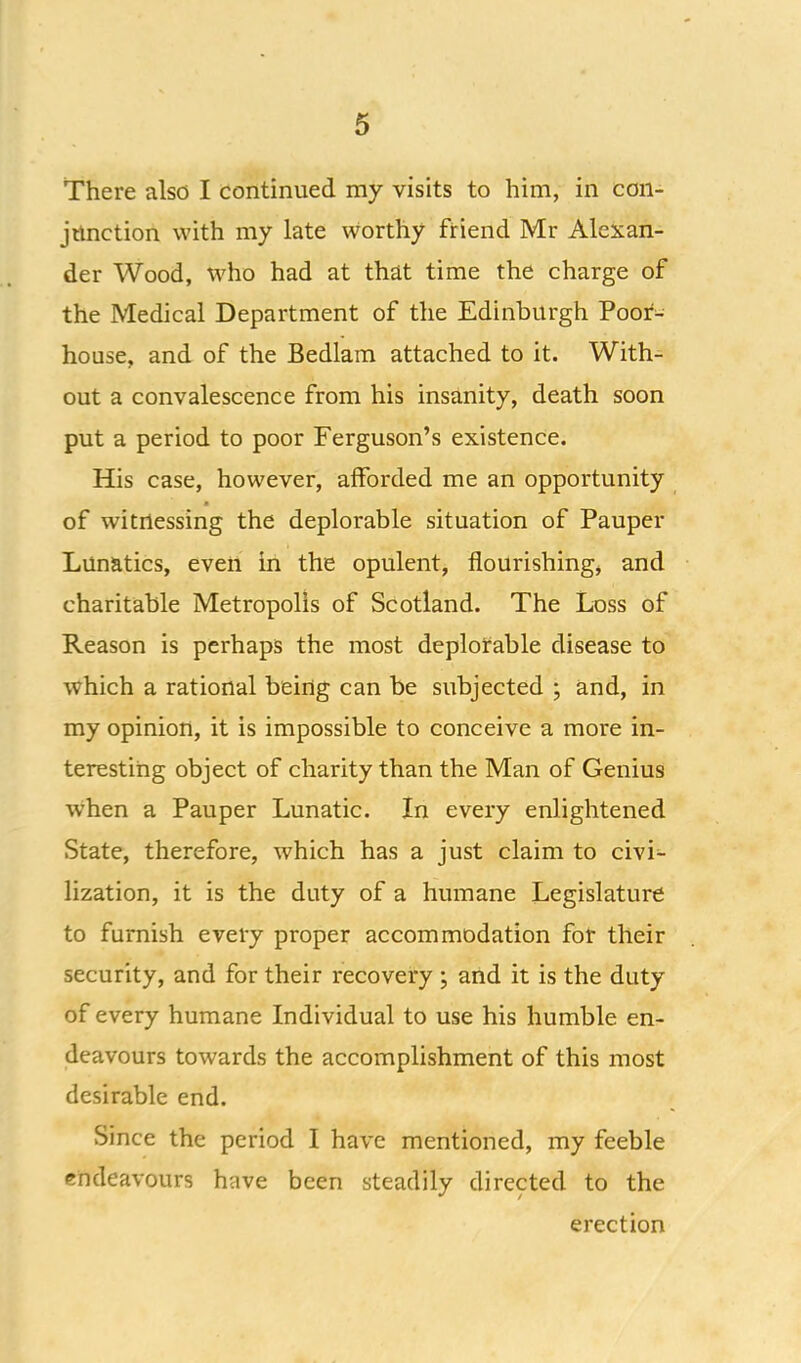 There also I continued my visits to him, in con- jtmction with my late worthy friend Mr Alexan- der Wood, who had at that time the charge of the Medical Department of the Edinburgh Poor- house, and of the Bedlam attached to it. With- out a convalescence from his insanity, death soon put a period to poor Ferguson’s existence. His case, however, afforded me an opportunity of witnessing the deplorable situation of Pauper Lunatics, even in the opulent, flourishing, and charitable Metropolis of Scotland. The Loss of Reason is perhaps the most deplorable disease to which a rational being can be subjected ; and, in my opinion, it is impossible to conceive a more in- teresting object of charity than the Man of Genius when a Pauper Lunatic. In every enlightened State, therefore, which has a just claim to civi- lization, it is the duty of a humane Legislature to furnish every proper accommodation for their security, and for their recovery j and it is the duty of every humane Individual to use his humble en- deavours towards the accomplishment of this most desirable end. Since the period I have mentioned, my feeble endeavours have been steadily directed to the erection