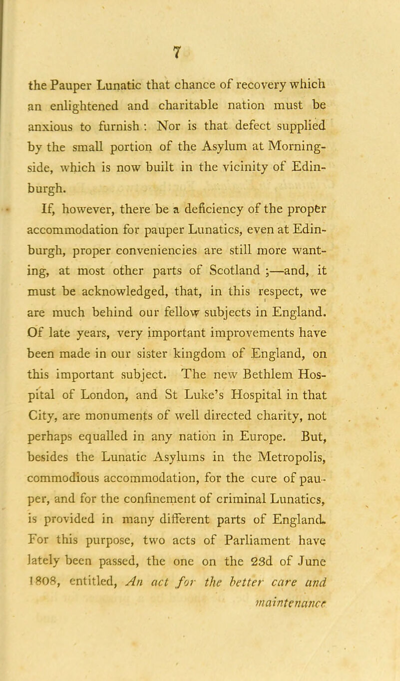 the Pauper Lunatic that chance of recovery which an enlightened and charitable nation must be anxious to furnish ; Nor is that defect supplied by the small portion of the Asylum at Morning- side, which is now built in the vicinity of Edin- burgh. If, however, there be a deficiency of the propfer accommodation for pauper Lunatics, even at Edin- burgh, proper conveniencies are still more want- ing, at most other parts of Scotland ;—and, it must be acknowledged, that, in this respect, we are much behind our fellow subjects in England. Of late years, very important improvements have been made in our sister kingdom of England, on this important subject. The new Bethlem Hos- pital of London, and St Luke’s Hospital in that City, are monuments of well directed charity, not perhaps equalled in any nation in Europe. But, besides the Lunatic Asylums in the Metropolis, commodious accommodation, for the cure of pau- per, and for the confinernent of criminal Lunatics, is provided in many different parts of England. For this purpose, two acts of Parliament have lately been passed, the one on the 23d of June 1308, entitled, An act for the better care and maintenance