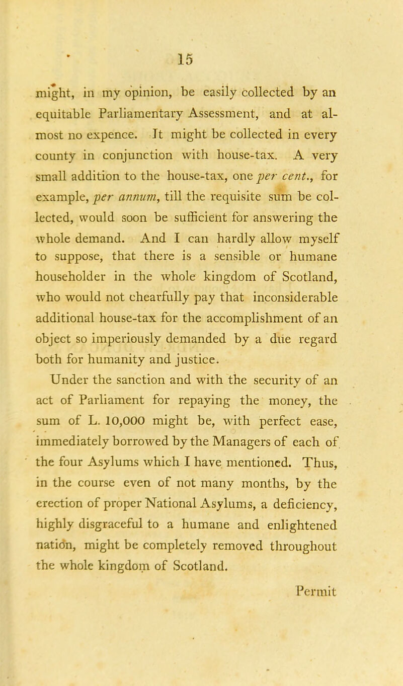 might, in my opinion, be easily collected by an equitable Parliamentary Assessment, and at al- most no expence. It might be collected in every county in conjunction with house-tax. A very small addition to the house-tax, one per cent., for example, per annum, till the requisite sum be col- lected, would soon be sufficient for answering the whole demand. And I can hardly allow myself to suppose, that there is a sensible or humane householder in the whole kingdom of Scotland, who would not chearfully pay that inconsiderable additional house-tax for the accomplishment of an object so imperiously demanded by a diie regard both for humanity and justice. Under the sanction and with the security of an act of Parliament for repaying the money, the sum of L. 10,000 might be, with perfect ease, immediately borrowed by the Managers of each of the four Asylums which I have mentioned. Thus, in the course even of not many months, by the erection of proper National Asylums, a deficiency, highly disgraceful to a humane and enlightened natidn, might be completely removed throughout the whole kingdom of Scotland. Permit