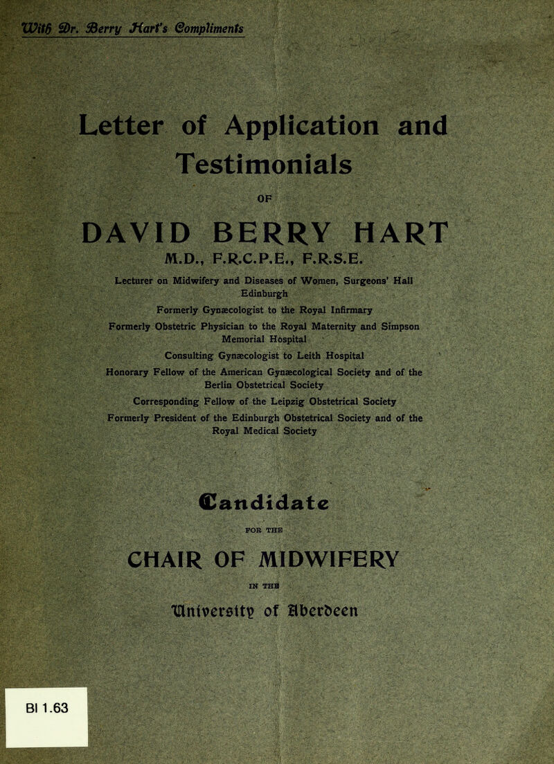 Wit6 3>r. Sderry Jiarfs (SompUments Letter of Application and Testimonials OF DAVID BERRY HART M.D., F*R*C.P,Em F.R.S.E. Lecturer on Midwifery and Diseases of Wouien, Surgeons’ Hall Edinburgh Formerly Gynaecologist to the Royal Infirmary Formerly Obstetric Physician to the Royal Maternity and Simpson Memorial Hospital Consulting Gynaecologist to Leith Hospital Honorary Fellow of the American Gynaecological Society and of the Berlin Obstetrical Society Corresponding Fellow of the Leipzig Obstetrical Society Formerly President of the Edinburgh Obstetrical Society and of the Royal Medical Society Candidate FOR THE CHAIR OF MIDWIFERY IN THE ■Olnivcrelt? of aber^e€n Bl 1.63