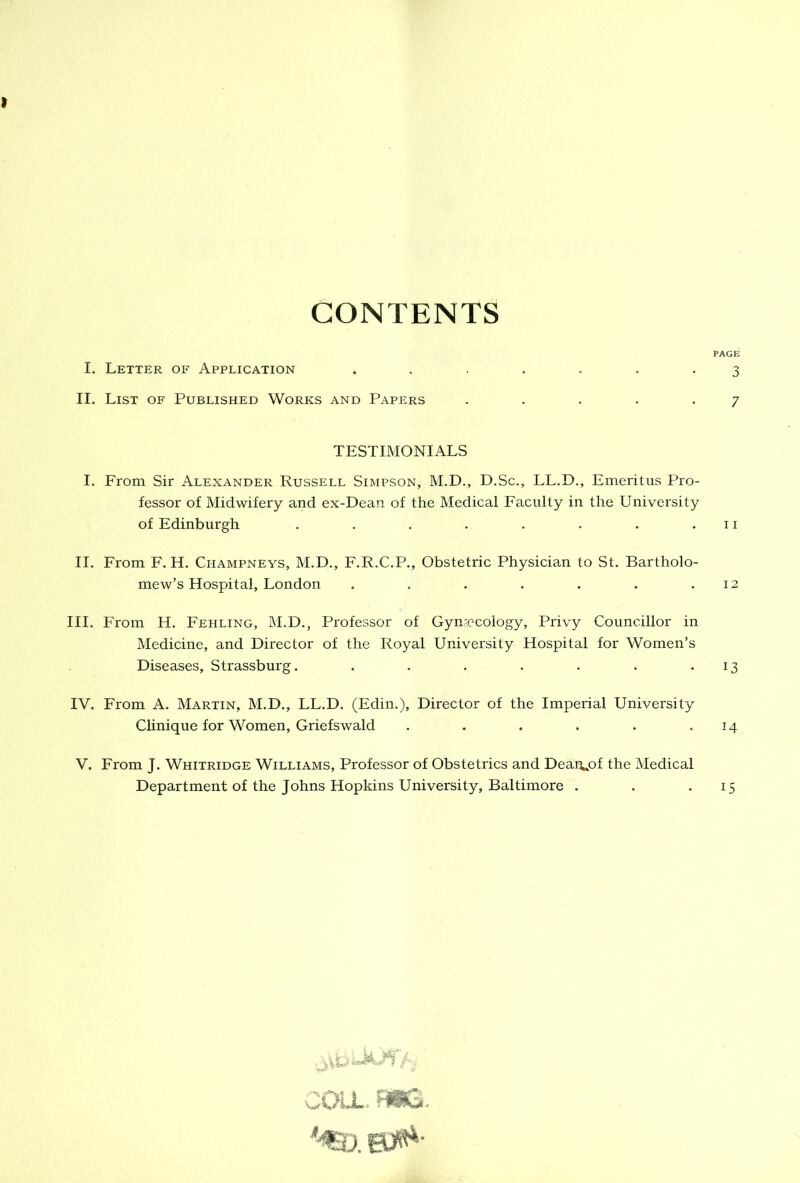 CONTENTS PAGE I. Letter of Application ....... 3 II. List of Published Works and Papers . . . . .7 TESTIMONIALS I. From Sir Alexander Russell Simpson, M.D., D.Sc., LL.D., Emeritus Pro- fessor of Midwifery and ex-Dean of the Medical Faculty in the University of Edinburgh . . . . . . . .11 II. From F. H. Champneys, M.D., F.R.C.P., Obstetric Physician to St. Bartholo- mew’s Hospital, London . . . . . . .12 III. From H. Fehling, M.D., Professor of Gynaecology, Privy Councillor in Medicine, and Director of the Royal University Hospital for Women’s Diseases, Strassburg. . . . . . . • 13 IV. From A. Martin, M.D., LL.D. (Edin.), Director of the Imperial University Clinique for Women, Griefswald . . . . . • 14 V. From J. Whitridge Williams, Professor of Obstetrics and Deai\,of the Medical Department of the Johns Hopkins University, Baltimore . . • i5