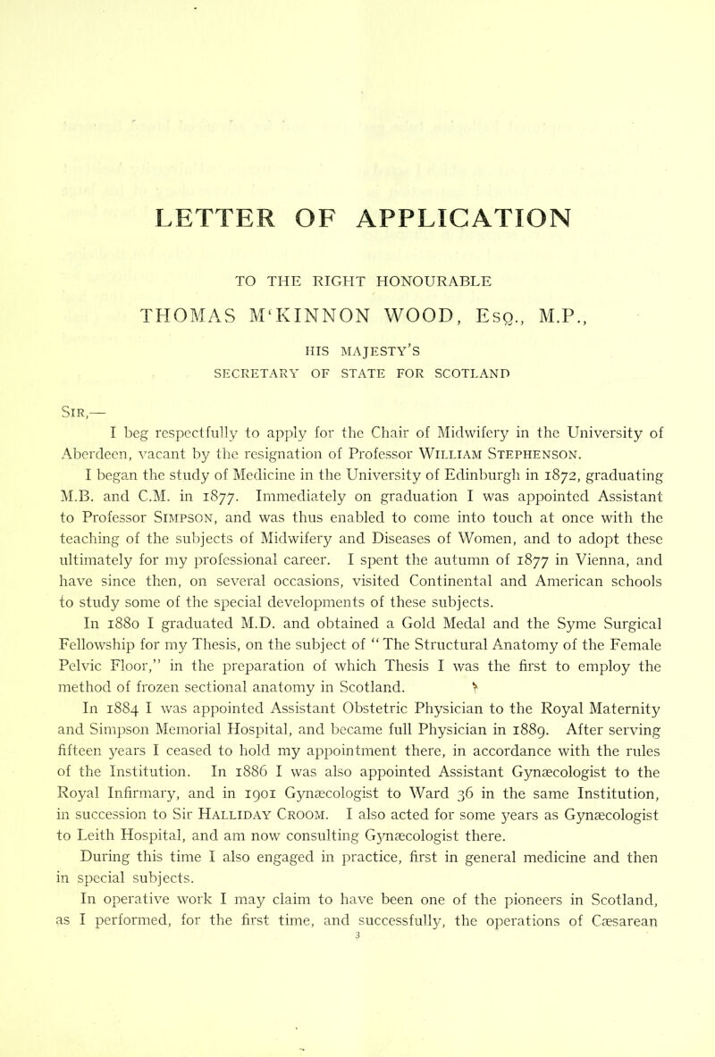 LETTER OE APPLICATION TO THE RIGHT HONOURABLE THOMAS M‘KINNON WOOD, Esq., M.P., ms majesty’s SECRETARY OE STATE EOR SCOTLAND Sir,— I beg respectfully to apply for the Chair of Midwifery in the University of Aberdeen, vacant by the resignation of Professor William Stephenson. I began the study of Medicine in the University of Edinburgh in 1872, graduating M.B. and C.M. in 1877. Immediately on graduation I was appointed Assistant to Professor Simpson, and was thus enabled to come into touch at once with the teaching of the subjects of Midwifery and Diseases of Women, and to adopt these ultimately for my professional career. I spent the autumn of 1877 in Vienna, and have since then, on several occasions, visited Continental and American schools to study some of the special developments of these subjects. In 1880 I graduated M.D. and obtained a Gold Medal and the Syme Surgical Fellowship for my Thesis, on the subject of ‘‘ The Structural Anatomy of the Female Pelvic Floor,” in the preparation of which Thesis I was the first to employ the method of frozen sectional anatomy in Scotland. In 1884 I was appointed Assistant Obstetric Physician to the Royal Maternity and Simpson Memorial Hospital, and became full Physician in 1889. After serving fifteen years I ceased to hold my appointment there, in accordance with the rules of the Institution. In 1886 I was also appointed Assistant Gynaecologist to the Royal Infirmary, and in 1901 Gynaecologist to Ward 36 in the same Institution, in succession to Sir Halliday Croom. I also acted for some 5/ears as Gynaecologist to Leith Hospital, and am now consulting G5/naecologist there. During this time I also engaged in practice, first in general medicine and then in special subjects. In operative work I may claim to have been one of the pioneers in Scotland, as I performed, for the first time, and successfully, the operations of Caesarean