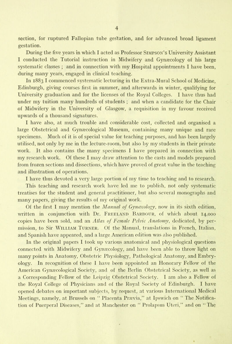 section, for ruptured Fallopian tube gestation, and for advanced broad ligament gestation. During the five years in which I acted as Professor Simpson’s University Assistant I conducted the Tutorial instruction in Midwifery and Gynaecology of his large systematic classes ; and in connection with my Hospital appointments I have been, during many years, engaged in clinical teaching. In 1883 I commenced systematic lecturing in the Extra-Mural School of Medicine, Edinburgh, giving courses first in summer, and afterwards in winter, qualifying for University graduation and for the licenses of the Royal Colleges. I have thus had under my tuition many hundreds of students ; and when a candidate for the Chair of Midwifery in the University of Glasgow, a requisition in my favour received upwards of a thousand signatures. I have also, at much trouble and considerable cost, collected and organised a large Obstetrical and Gynaecological Museum, containing many unique and rare specimens. Much of it is of special value for teaching purposes, and has been largely utilised, not only by me in the lecture-room, but also by my students in their private work. It also contains the many specimens I have prepared in connection with my research work. Of these I may drav/ attention to the casts and models prepared from frozen sections and dissections, which have proved of great value in the teaching and illustration of operations. I have thus devoted a very large portion of my time to teaching and to research. This teaching and research work have led me to publish, not only systematic treatises for the student and general practitioner, but also several monographs and many papers, giving the results of my original work. Of the first I may mention the Manual of Gynaecology, now in its sixth edition, written in conjunction with Dr. Freeland Barbour, of which about 14,000 copies have been sold, and an Allas of Female Pelvic Anatomy, dedicated, by per- mission, to Sir William Turner. Of the Manual, translations in French, Italian, and Spanish have appeared, and a large American edition was also published. In the original papers I took up various anatomical and physiological questions connected with Midwifery and Gynaecology, and have been able to throw light on many points in Anatomy, Obstetric Physiology, Pathological Anatomy, and Embry- ology. In recognition of these I have been appointed an Honorary Fellow' of the American Gyncccological Society, and of the Berlin Obstetrical Society, as w^ell as a Corresponding Fellow of the Leipzig Obstetrical Society. I am also a Fellow' of the Royal College of Physicians and of the Royal Society of Edinburgh. I have opened debates on important subjects, by request, at various International Medical Meetings, namely, at Brussels on “ Placenta Prsevia,” at Ipswfich on “ The Notifica- tion of Puerperal Diseases,” and at Manchester on “ Prolapsus Uteri,” and on ‘‘The