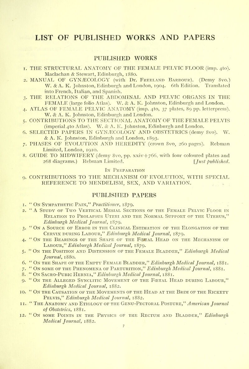 LIST OF PUBLISHED WORKS AND PAPERS rUBLISHED WORKS 1. THE STRUCTURAL ANATOMY OF THE FEMALE PELVIC FI.OOR (im]\ 410). Maclachan & Stewart, Edinburgh, 1880. 2. MANUAL OF GYNAiCOLOGY (with Dr. Freeland Barbour). (Demy 8vo.) W. &A. K. Johnston, Edinburgh and London, 1904. 6th Edition. Translated into French, Italian, and Spanisli. 3. THE RELATIONS OF THE ABDOMINAL AND PELVIC ORGANS IN THE FEMALE (large folio Atlas). W. & A. K. Johnston, Edinburgh and London. 4. ATLAS OF FEMALE PELVIC ANATOMY (imp. 4to, 37 plates, 89 pp. letterpress). W. & A. K. Johnston, Edinburgh and London. 5. CONTRIBUTIONS TO THE SECTIONAL ANATOMY OF THE FEMALE PELVIS (imperial 4to Atlas). W. & A. K. Johnston, Edinburgh and London. 6. SELECTED PAPERS IN GYNAECOLOGY AND OBSTETRICS (demy 8vo). W. & A. K. Johnston, Edinburgh and London, 1893. 7. PHASES OF EVOLUTION AND HEREDITY (crown 8vo, 260 pages). Rebman Limited, London, 1910. 8. GUIDE TO MIDWIFERY (demy 8vo, pp. xxiv + 766, with four coloured plates and 268 diagrams.) Rebman Limited. [/us^ puhlished. In Preparation 9. CONTRIBUTIONS TO THE MECHANISM OF EVOLUTION, WITH SPECIAL REFERENCE TO MENDELISM, SEX, AND VARIATION. PUBLISHED PAPERS 1. “ On Sympathetic Pain,” Pfar/f/'mwrr, 1879. 2. “ A Study of Two Vertical Mesial Sections of the Female Pelvic Floor in Relation to Prolapsus Uteri and the Normal Support of the Uterus,” Edinburgh Medical Journal, 1879. 3. “ On a Source of Error in the Clinical Estimation of the Elongation of the Cervix during Labour,” Edinburgh Medical Journal, 1879. 4. “ On the Bearings of the Shape of the FcEtTAL Head on the Mechanism of 'Lkbovr,'’ Edinburgh Medical Journal, 1879. 5. “ On the Position and Distension of the Female Bladder,” Edinburgh Medical Journal, 1880. 6. “ On the Shape of the Empty Female Bladder,” Edinburgh Medical Journal, 1881. 7. “ On some of the Phenomena of Parturition,” Edinburgh Medical Journal, 1881. 8. “ On Sacro-Pubic Hernia,” Edinburgh Medical Journal, 1881. 9. “ On the Alleged Synclitic Movement of the Fcetal Head during Labour,” Edinburgh Medical Journal, 1882. 10. “ On the Causation of the Movements of the LIead at the Brim of the Rickety Pelvis,” Edinburgh Medical Journal, 1882. 11. ” The Anatomy and Etiology of the Genu-Pectoral Posture,” American Journal of Obstetrics, 1881. 12. ” On some Points in the Physics of the Rectum and Bladder,” Edinburgh Medical Journal, 1882.