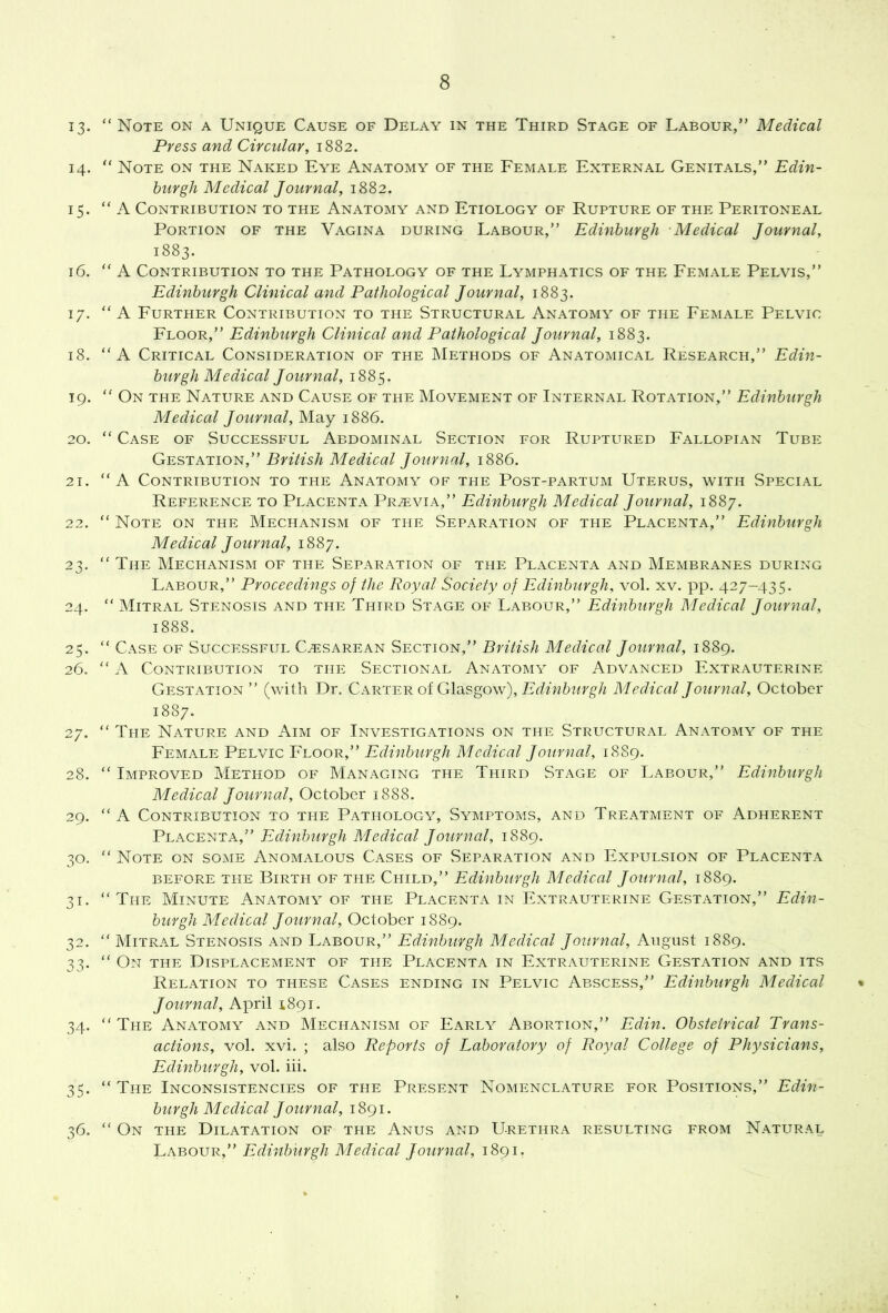 13. “ Note on a Unique Cause of Delay in the Third Stage of Labour,” Medical Press and Circular, 1882. 14. Note on the Naked Eye Anatomy of the Female External Genitals,” Edin- burgh Medical Journal, 1882. 15. “ A Contribution to the Anatomy and Etiology of Rupture of the Peritoneal Portion of the Vagina during Labour,” Edinburgh Medical Journal, 1883. 16. “ A Contribution to the Pathology of the Lymphatics of the Female Pelvis,” Edinburgh Clinical and Pathological Journal, 1883. 17. “A Further Contribution to the Structural Anatomy of the Female Pelvic Floor,” Edinburgh Clinical and Pathological Journal, 1883. 18. “A Critical Consideration of the Methods of Anatomical Research,” Edin- burgh M edical Journal, 1885. 19. ” On the Nature and Cause of the Movement of Internal Rotation,” Edinburgh Medical Journal, May 1886. 20. “ Case of Successful Abdominal Section for Ruptured Fallopian Tube Gestation,” British Medical Journal, 1886. 21. “A Contribution to the Anatomy of the Post-partum Uterus, with Special Reference to Placenta Previa,” Edinburgh Medical Journal, 1887. 22. “ Note on the Mechanism of the Separation of the Placenta,” Edinburgh Medical Journal, 1887. 23. “The Mechanism of the Separation of the Placenta and Membranes during Labour,” Proceedings of the Royal Society of Edinburgh, vol. xv. pp. 427-435. 24. “ Mitral Stenosis and the Third Stage of Labour,” Edinburgh Medical Journal, 1888. 25. “ Case of Successful Cesarean Section,” British Medical Journal, 1889. 26. “ Contribution to the Sectional Anatomy of Advanced Fxtrauterine Gestation” (with Dr. Carter of Glasgow), Medical Jotirnal, October 1887. 27. “ The Nature and Aim of Investigations on the Structural Anatomy of the Edinburgh Medical Journal, 1889. 28. “ Improved Method of Managing the Third Stage of Labour,” Edinburgh Medical Journal, October 1888. 29. “A Contribution to the Pathology, Symptoms, and Treatment of Adherent Placenta,” Edinburgh Medical Journal, 1889. 30. “ Note on soaie Anomalous Cases of Separation and Fxpulsion of Placenta BEFORE THE BiRTH OF THE Child,” Edinburgh Medical Journal, 1889. 31. “The Minute Anatomy of the Placenta in Fxtrauterine Gestation,” Edin- burgh Medical Journal, October 1889. 32. “ Mitral Stenosis and Labour,” Edinburgh Medical Journal, August 1889. 33. “ On the Displacement of the Placenta in Fxtrauterine Gestation and its Relation to these Cases ending in Pelvic Abscess,” Edinburgh Medical % Journal, April 1891. 34. “The Anatomy and Mechanism of Farly Abortion,” Edin. Obstetrical Trans- actions, vol. xvi. ; also Reports of Laboratory of Royal College of Physicians, Edinburgh, vol. iii. 35. “ The Inconsistencies of the Present Nomenclature for Positions,” Edin- burgh Medical Journal, 1891. 36. “ On the Dilatation of the Anus and Urethra resulting from Natural LkeoeeP' Edinburgh Medical Journal, 1891.