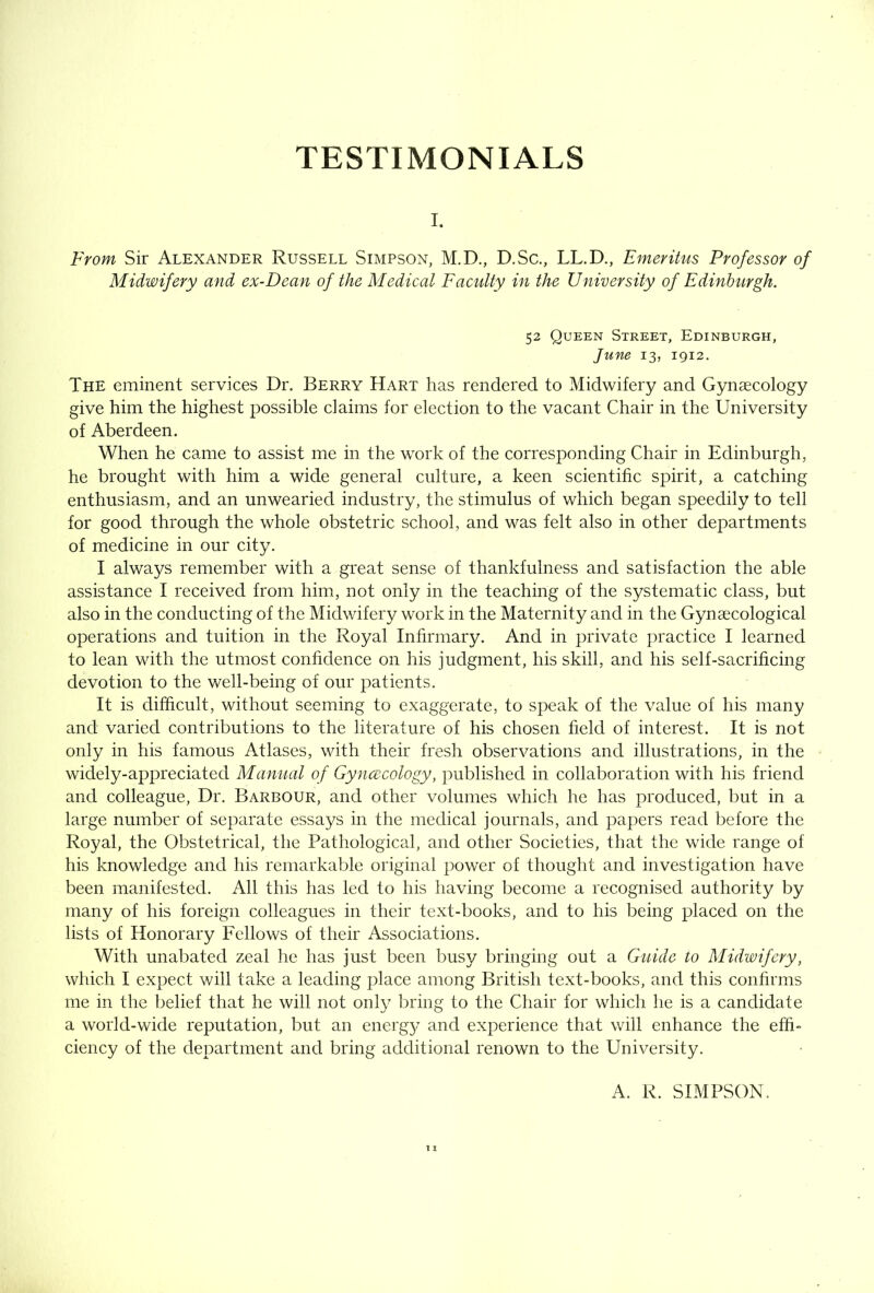 TESTIMONIALS I. From Sir Alexander Russell Simpson, M.D., D.Sc., LL.D., Emeritus Professor of Midwifery and ex-Dean of the Medical Faculty in the University of Edinburgh. 52 Queen Street, Edinburgh, June 13, 1912. The eminent services Dr. Berry Hart has rendered to Midwifery and Gynaecology give him the highest possible claims for election to the vacant Chair in the University of Aberdeen. When he came to assist me in the work of the corresponding Chair in Edinburgh, he brought with him a wide general culture, a keen scientific spirit, a catching enthusiasm, and an unwearied industry, the stimulus of which began speedily to tell for good through the whole obstetric school, and was felt also in other departments of medicine in our city. I always remember with a great sense of thankfulness and satisfaction the able assistance I received from him, not only in the teaching of the systematic class, but also in the conducting of the Midwifery work in the Maternity and in the Gynaecological operations and tuition in the Royal Infirmary. And in private practice I learned to lean with the utmost confidence on his judgment, his skill, and his self-sacrificing devotion to the well-being of our patients. It is difficult, without seeming to exaggerate, to speak of the value of his many and varied contributions to the literature of his chosen field of interest. It is not only in his famous Atlases, with their fresh observations and illustrations, in the widely-appreciated Manual of Gyncecology, published in collaboration with his friend and colleague. Dr. Barbour, and other volumes which he has produced, but in a large number of separate essays in the medical journals, and papers read before the Royal, the Obstetrical, the Pathological, and other Societies, that the wide range of his knowledge and his remarkable original power of thought and investigation have been manifested. All this has led to his having become a recognised authority by many of his foreign colleagues in their text-books, and to his being placed on the lists of Honorary Fellows of their Associations. With unabated zeal he has just been busy bringing out a Guide to Midwifery, which I expect will take a leading place among British text-books, and this confirms me in the belief that he will not only bring to the Chair for which he is a candidate a world-wide reputation, but an energy and experience that will enhance the effi- ciency of the department and bring additional renown to the University. A. R. SIMPSON.