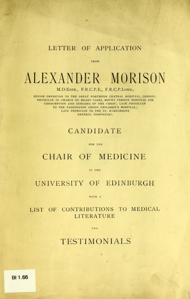 FROM ALEXANDER MORISON M.D.Edin., F.R.C.P.E., F.R.C.P.Lond., SENIOR PHYSICIAN TO THE GREAT NORTHERN CENTRAL HOSPITAL, LONDON ; PHYSICIAN IN CHARGE OF HEART CASES, MOUNT VERNON HOSPITAL FOR CONSUMPTION AND DISEASES OF THE CHEST; LATE PHYSICIAN TO THE PADDINGTON GREEN CHILDREN’S HOSPITAL ; LATE PHYSICIAN TO THE ST. MARYLEBONE GENERAL DISPENSARY, CANDIDATE FOR THE CHAIR OF MEDICINE UNIVERSITY OF EDINBURGH WITH A LIST OF CONTRIBUTIONS TO MEDICAL LITERATURE TESTIMONIALS Bl 1.66