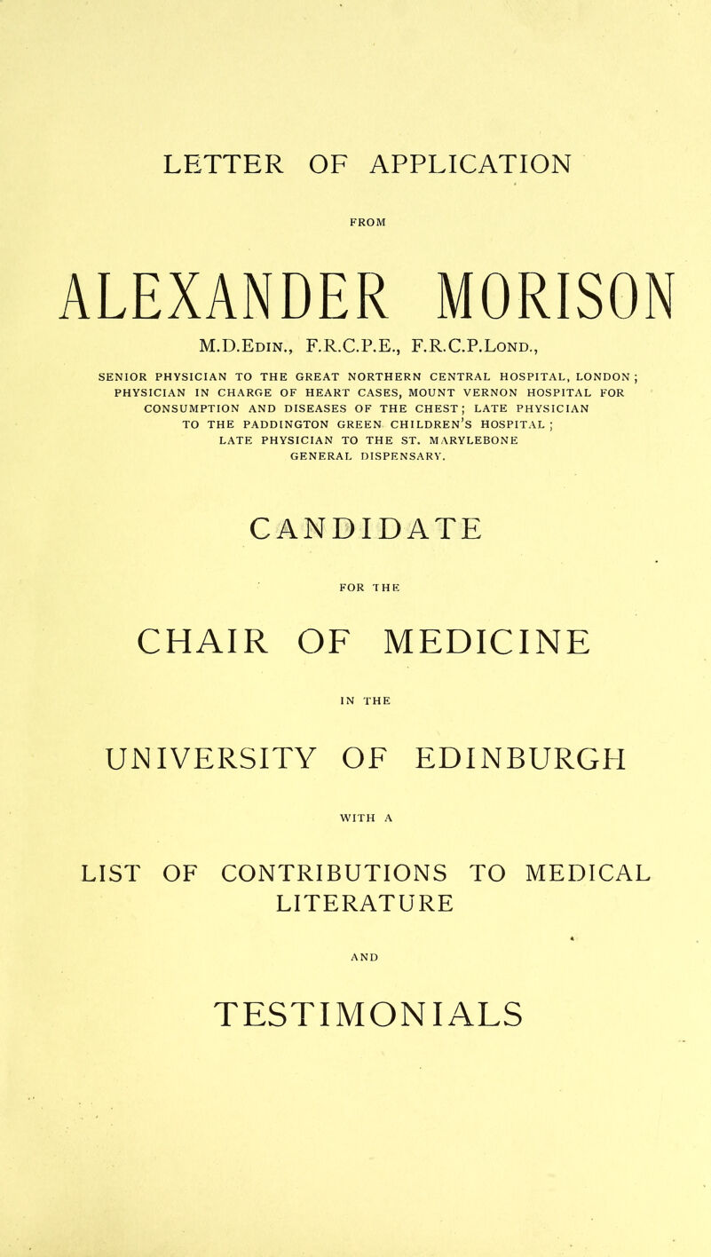 FROM ALEXANDER MORISON M.D.Edin., F.R.C.P.E., F.R.C.P.Lond., SENIOR PHYSICIAN TO THE GREAT NORTHERN CENTRAL HOSPITAL, LONDON ; PHYSICIAN IN CHARGE OF HEART CASES, MOUNT VERNON HOSPITAL FOR CONSUMPTION AND DISEASES OF THE CHEST; LATE PHYSICIAN TO THE PADDINGTON GREEN CHILDREN’S HOSPITAL ; LATE PHYSICIAN TO THE ST. MARYLEBONE GENERAL DISPENSARY. CANDIDATE FOR THE CHAIR OF MEDICINE IN THE UNIVERSITY OF EDINBURGH WITH A LIST OF CONTRIBUTIONS TO MEDICAL LITERATURE AND TESTIMONIALS