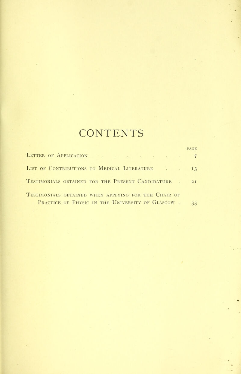 CONTENTS PAGE Letter of Application ....... 7 List of Contributions to Medical Literature . . 13 Testimonials obtained for the Present Candidature . 21 Testimonials obtained when applying for tfie Chair of Practice of Physic in the University of Glasgow . 33