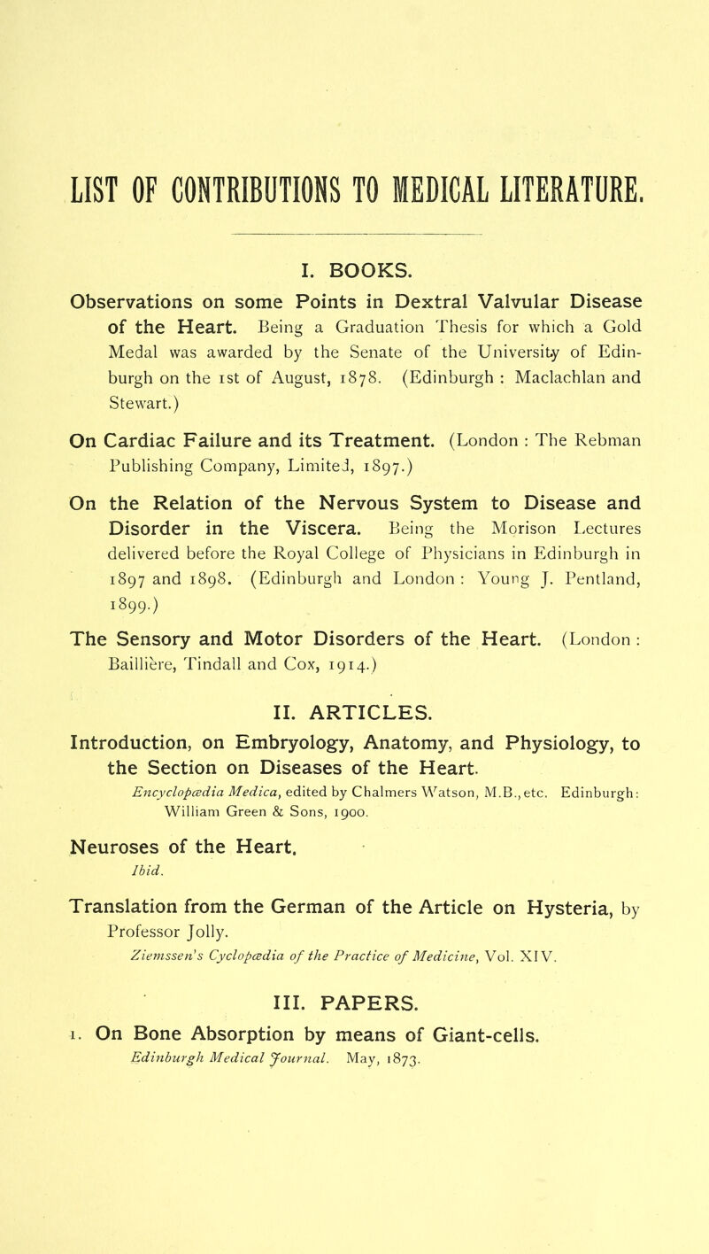 I. BOOKS. Observations on some Points in Dextral Valvular Disease of the Heart. Being a Graduation Thesis for which a Gold Medal was awarded by the Senate of the University of Edin- burgh on the ist of August, 1878. (Edinburgh : Maclachlan and Stewart.) On Cardiac Failure and its Treatment. (London : The Rebman Publishing Company, Limited, 1897.) On the Relation of the Nervous System to Disease and Disorder in the Viscera. Being the Morison Lectures delivered before the Royal College of Physicians in Edinburgh in 1897 and 1898. (Edinburgh and London : Young J. Pentland, 1899.) The Sensory and Motor Disorders of the Heart. (London : Bailliere, Tindall and Cox, 1914.) II. ARTICLES. Introduction, on Embryology, Anatomy, and Physiology, to the Section on Diseases of the Heart. Encyclopcedia Medica, edited by Chalmers Watson, M.B.,etc. Edinburgh: William Green & Sons, 1900. Neuroses of the Heart. Ibid. Translation from the German of the Article on Hysteria, by Professor Jolly. Ziemssen's Cyclopcedia of the Practice of Medicine^ Vol. XIV. III. PAPERS. 1. On Bone Absorption by means of Giant-cells. Edinburgh Medical Journal. May, 1873.