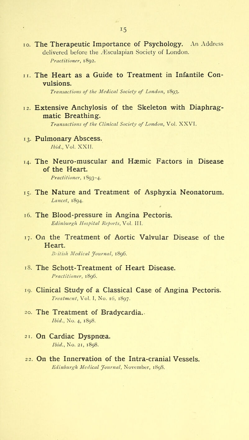 10. The Therapeutic Importance of Psychology. An Address delivered before tlie ^Tsculapian Society of London. Practitioner^ 1892. 11. The Heart as a Guide to Treatment in Infantile Con- vulsions. Transactions of the Medical Society of London, 1893. 12. Extensive Anchylosis of the Skeleton with Diaphrag- matic Breathing. Transactions of the Clinical Society of Londoii, Vol. XXVI. 13. Pulmonary Abscess. Ibid., Vol. XXII. 14. The Neuro-muscular and Haemic Factors in Disease of the Heart. Practitioner, 1893-4. 15. The Nature and Treatment of Asphyxia Neonatorum. Lancet, 1894. 16. The Blood-pressure in Angina Pectoris. Edinburgh Hospital Reports, Vol. III. 17. On the Treatment of Aortic Valvular Disease of the Heart. British Medical Journal, 1896. 18. The Schott-Treatment of Heart Disease. Practitioner, 1896. 19. Clinical Study of a Classical Case of Angina Pectoris. Treatment, Vol. I, No. 16, 1897. 20. The Treatment of Bradycardia.- Ibid., No. 4, 1898. 21. On Cardiac Dyspnoea. Ibid., No. 21, 1898. 2 2. On the Innervation of the Intra-cranial Vessels. Edinburgh Medical Journal, November, 1898.