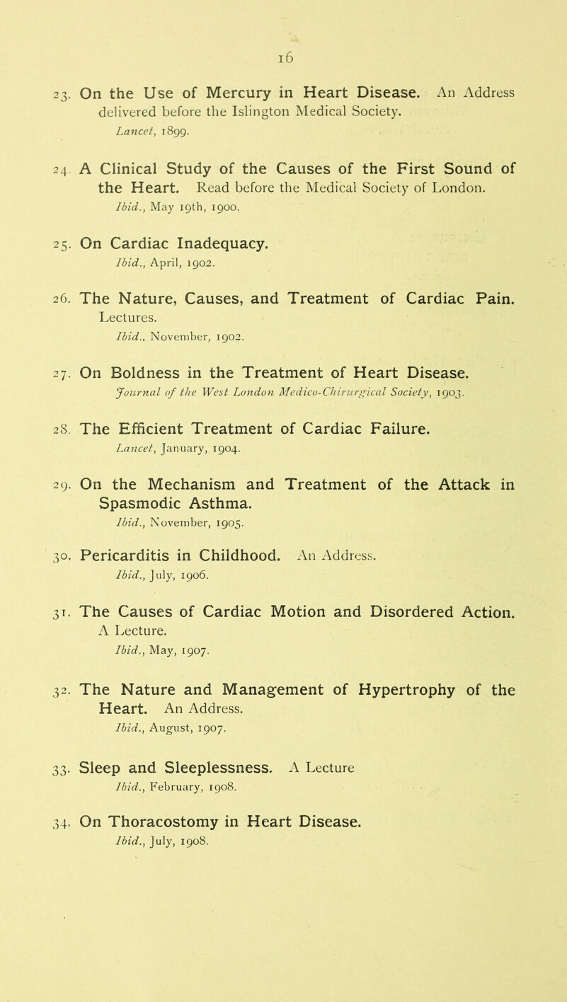 23. On the Use of Mercury in Heart Disease. An Address delivered before the Islington Medical Society. Lancet, 1899. 24 A Clinical Study of the Causes of the First Sound of the Heart. Read before the Medical Society of London. Ibid., May 19th, 1900. 25. On Cardiac Inadequacy. Ibid., April, 1902. 26. The Nature, Causes, and Treatment of Cardiac Pain. Lectures. Ibid., November, 1902. 27. On Boldness in the Treatment of Heart Disease. Journal of the West London Medico-Chirurgical Society, 1903. 28. The Efficient Treatment of Cardiac Failure. Lancet, January, 1904. 29. On the Mechanism and Treatment of the Attack in Spasmodic Asthma. Ibid., November, 1905. 30. Pericarditis in Childhood. An Address. Ibid., July, 1906. 31. The Causes of Cardiac Motion and Disordered Action. A Lecture. Ibid., May, 1907. 32. The Nature and Management of Hypertrophy of the Heart. An Address. Ibid., August, 1907. 33. Sleep and Sleeplessness. A Lecture Ibid., February, 1908. 34- On Thoracostomy in Heart Disease. Ibid., July, 1908.