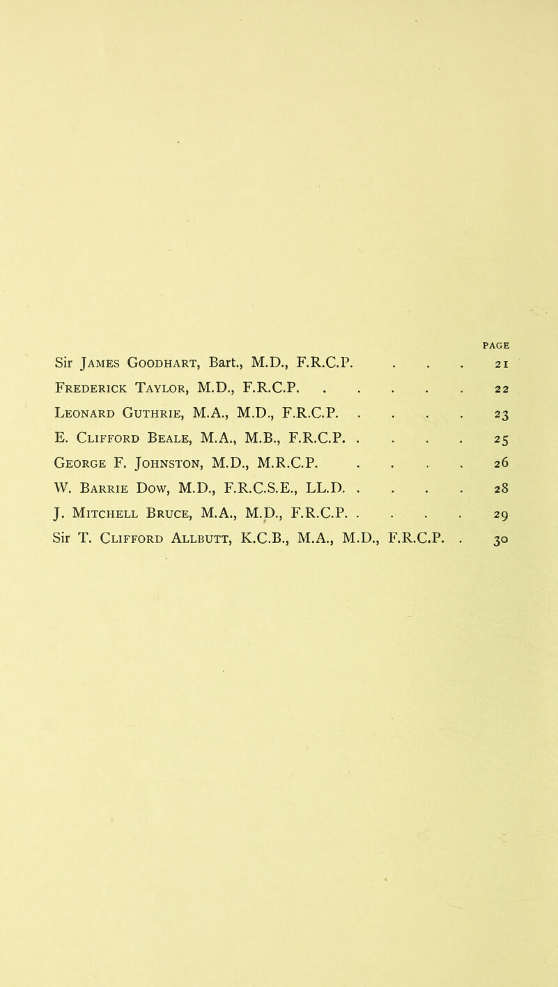 PAGE Sir James Goodhart, Bart., M.D., F.R.C.P. . . . 21 Frederick Taylor, M.D., F.R.C.P 22 Leonard Guthrie, M.A., M.D., F.R.C.P 23 E. Clifford Beale, M.A., M.B., F.R.C.P 25 George F. Johnston, M.D., M.R.C.P. .... 26 W. Barrie Dow, M.D., F.R.C.S.E., LL.D 28 J. Mitchell Bruce, M.A., M.D., F.R.C.P 29 Sir T. Clifford Allbutt, K.C.B., M.A., M.D., F.R.C.P. . 30