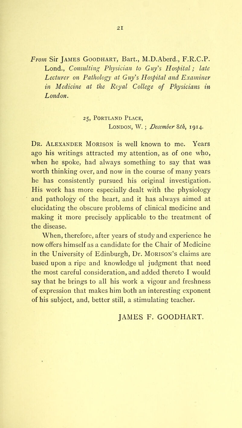 From Sir James Goodhart, Bart., M.D.Aberd., F.R.C.P. Lond., Consulting Physician to Guy's Hospital; late Lecturer on Pathology at Guy's Hospital and Examiner in Medicine at the Royal College of Physicians in London. ^ 25, Portland Place, London, W, ; December 1914- Dr. Alexander Morison is well known to me. Years ago his writings attracted my attention, as of one who, when he spoke, had always something to say that was worth thinking over, and now in the course of many years he has consistently pursued his original investigation. His work has more especially dealt with the physiology and pathology of the heart, and it has always aimed at elucidating the obscure problems of clinical medicine and making it more precisely applicable to the treatment of the disease. When, therefore, after years of study and experience he now offers himself as a candidate for the Chair of Medicine in the University of Edinburgh, Dr. Morison’s claims are based upon a ripe and knowledge ul judgment that need the most careful consideration, and added thereto I would say that he brings to all his work a vigour and freshness of expression that makes him both an interesting exponent of his subject, and, better still, a stimulating teacher. JAMES F. GOODHART.
